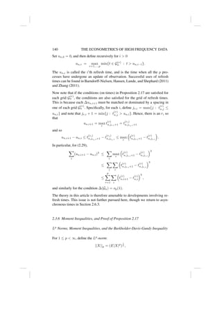 140 THE ECONOMETRICS OF HIGH FREQUENCY DATA
Set un,0 = 0, and then define recursively for i  0
un,i = max
r=1,...,p
min{t ∈ G(r)
n : t  un,i−1}.
The un,i is called the i’th refresh time, and is the time when all the p pro-
cesses have undergone an update of observation. Successful uses of refresh
times can be found in Barndorff-Nielsen, Hansen, Lunde, and Shephard (2011)
and Zhang (2011).
Now note that if the conditions (on times) in Proposition 2.17 are satisfied for
each grid G
(r)
n , the conditions are also satisfied for the grid of refresh times.
This is because each ∆un,i+1 must be matched or dominated by a spacing in
one of each grid G
(r)
n . Specifically, for each i, define jr,i = max{j : t
(r)
n,j ≤
un,i} and note that jr,i + 1 = min{j : t
(r)
n,j  un,i}. Hence, there is an ri so
that
un,i+1 = max
r
t
(r)
n,jr,i+1 = t
(ri)
n,jri,i+1
and so
un,i+1 − un,i ≤ t
(ri)
n,jri,i+1 − t
(ri)
n,jri,i
≤ max
r

t
(r)
n,jr,i+1 − t
(r)
n,jr,i

.
In particular, for (2.29),
X
i
(un,i+1 − un,i)3
≤
X
i
max
r

t
(r)
n,jr,i+1 − t
(r)
n,jr,i
3
≤
X
i
X
r

t
(r)
n,jr,i+1 − t
(r)
n,jr,i
3
≤
p
X
r=1
X
i

t
(r)
n,i+1 − t
(r)
n,i
3
,
and similarly for the condition ∆(Gn) = op(1).
The theory in this article is therefore amenable to developments involving re-
fresh times. This issue is not further pursued here, though we return to asyn-
chronous times in Section 2.6.3.
2.3.6 Moment Inequalities, and Proof of Proposition 2.17
Lp
Norms, Moment Inequalities, and the Burkholder-Davis-Gundy Inequality
For 1 ≤ p  ∞, define the Lp
-norm:
||X||p = (E|X|p
)
1
p ,
 