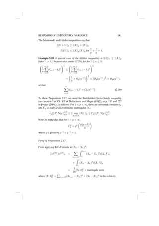 BEHAVIOR OF ESTIMATORS: VARIANCE 141
The Minkowski and Hölder inequalities say that
||X + Y ||p ≤ ||X||p + ||Y ||p
||XY ||1 ≤ ||X||p||Y ||q for
1
p
+
1
q
= 1.
Example 2.20 A special case of the Hölder inequalitiy is ||X||1 ≤ ||X||p
(take Y = 1). In particular, under (2.29), for for 1 ≤ v ≤ 3:
1
n
n−1
X
i=0
(ti+1 − ti)v
!1
v
≤
1
n
n−1
X
i=0
(ti+1 − ti)3
!1
3
=

1
n
× Op(n−2
)
1
3
= Op(n−3
)
1
3
= Op(n−1
),
so that
n
X
i=0
(ti+1 − ti)v
= Op(n1−v
). (2.30)
To show Proposition 2.17, we need the Burkholder-Davis-Gundy inequality
(see Section 3 of Ch. VII of Dellacherie and Meyer (1982), or p. 193 and 222
in Protter (2004)), as follows. For 1 ≤ p  ∞, there are universal constants cp
and Cp so that for all continuous martingales Nt,
cp||[N, N]T ||
1/2
p/2 ≤ || sup
0≤t≤T
|Nt| ||p ≤ Cp||[N, N]T ||
1/2
p/2.
Note, in particular, that for 1  p  ∞,
C2
p = qp

p(p − 1)
2

where q is given by p−1
+ q−1
= 1.
Proof of Proposition 2.17
From applying Itô’s Formula to (Xt − Xti
)8
:
[M(2)
, M(2)
]t =
X
ti+1≤t
Z ti+1
ti
(Xs − Xti
)6
d[X, X]s
+
Z t
t∗
(Xs − Xt∗
)6
d[X, X]s
=
1
28
[X; 8]G
t + martingale term
where [X; 8]G
t =
P
ti+1≤t(Xti+1
− Xti
)8
+ (Xt − Xt∗
)8
is the ochticity.
 