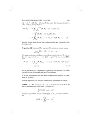 BEHAVIOR OF ESTIMATORS: VARIANCE 143
(Xt − Xt∗
)2
≈ [X, X]t − [X, X]t∗
. To the extent that this approximation is
valid, it follows from (2.28) that
[M, M]t ≈ 4
X
ti+1≤t
Z ti+1
ti
([X, X]s − [X, X]ti
)d[X, X]s
+ 4
Z t
t∗
([X, X]s − [X, X]t∗
)d[X, X]s
= 2
X
ti+1≤t
([X, X]ti+1
− [X, X]ti
)2
+ 2([X, X]t − [X, X]t∗
)2
.
We shall use this device several times in the following, and will this first time
do it rigorously.
Proposition 2.21 Assume (2.26), and that σ2
t is continuous in mean square:
sup
0≤t−s≤δ
E(σ2
t − σ2
s )2
→ 0 as δ → ∞.
Also suppose that the grids Gn are nonrandom, or independent of the process
Xt. Also suppose that, as n → ∞, ∆(G) = op(n−1/2
), and assume (2.29).
Then
[M, M]t = 2
X
ti+1≤t
([X, X]ti+1
− [X, X]ti
)2
+ 2([X, X]t − [X, X]t∗
)2
+ op(n−1
). (2.34)
If σt is continuous, it is continuous in mean square (because of (2.26)). More
generally, σt can, for example, also have Poisson jumps.
In the rest of this section, we shall write all expectations implicitly as condi-
tional on the times.
To show Proposition 2.21, we need some notation and a lemma, as follows:
Lemma 2.22 Let t∗ = max{ti ∈ G : ti ≤ t} (as in (2.27)). Let Nt be an Itô
process martingale, for which (for a, b  0), for all t,
d
dt
E[N, N]t ≤ a(t − t∗)b
.
Let Ht be a predictable process, satisfying |Ht| ≤ H+ for some constant H+.
Set
Rv(G) =
n−1
X
i=0
(ti+1 − ti)v
!
.
 