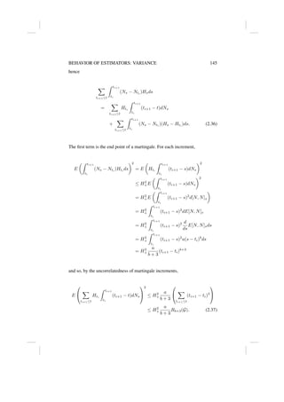 BEHAVIOR OF ESTIMATORS: VARIANCE 145
hence
X
ti+1≤t
Z ti+1
ti
(Ns − Nti
)Hsds
=
X
ti+1≤t
Hti
Z ti+1
ti
(ti+1 − t)dNs
+
X
ti+1≤t
Z ti+1
ti
(Ns − Nti
)(Hs − Hti
)ds. (2.36)
The first term is the end point of a martingale. For each increment,
E
Z ti+1
ti
(Ns − Nti
)Hti
ds
2
= E

Hti
Z ti+1
ti
(ti+1 − s)dNs
2
≤ H2
+E
Z ti+1
ti
(ti+1 − s)dNs
2
= H2
+E
Z ti+1
ti
(ti+1 − s)2
d[N, N]s

= H2
+
Z ti+1
ti
(ti+1 − s)2
dE[N, N]s
= H2
+
Z ti+1
ti
(ti+1 − s)2 d
ds
E[N, N]sds
= H2
+
Z ti+1
ti
(ti+1 − s)2
a(s − ti)b
ds
= H2
+
a
b + 3
(ti+1 − ti)b+3
and so, by the uncorrelatedness of martingale increments,
E


X
ti+1≤t
Hti
Z ti+1
ti
(ti+1 − t)dNs


2
≤ H2
+
a
b + 3


X
ti+1≤t
(ti+1 − ti)3


≤ H2
+
a
b + 3
Rb+3(G). (2.37)
 