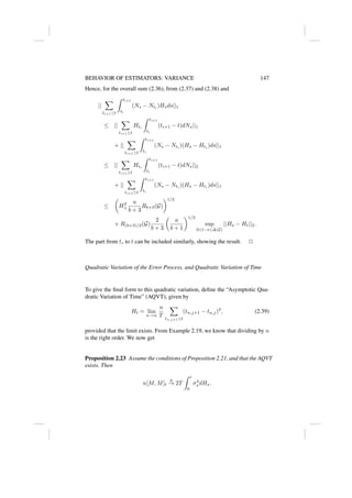 BEHAVIOR OF ESTIMATORS: VARIANCE 147
Hence, for the overall sum (2.36), from (2.37) and (2.38) and
||
X
ti+1≤t
Z ti+1
ti
(Ns − Nti
)Hsds||1
≤ ||
X
ti+1≤t
Hti
Z ti+1
ti
(ti+1 − t)dNs||1
+ ||
X
ti+1≤t
Z ti+1
ti
(Ns − Nti
)(Hs − Hti
)ds||1
≤ ||
X
ti+1≤t
Hti
Z ti+1
ti
(ti+1 − t)dNs||2
+ ||
X
ti+1≤t
Z ti+1
ti
(Ns − Nti
)(Hs − Hti
)ds||1
≤

H2
+
a
b + 3
Rb+3(G)
1/2
+ R(b+3)/2(G)
2
b + 3

a
b + 1
1/2
sup
0≤t−s≤∆(G)
||Hs − Ht||2.
The part from t∗ to t can be included similarly, showing the result. 2
Quadratic Variation of the Error Process, and Quadratic Variation of Time
To give the final form to this quadratic variation, define the “Asymptotic Qua-
dratic Variation of Time” (AQVT), given by
Ht = lim
n→∞
n
T
X
tn,j+1≤t
(tn,j+1 − tn,j)2
, (2.39)
provided that the limit exists. From Example 2.19, we know that dividing by n
is the right order. We now get
Proposition 2.23 Assume the conditions of Proposition 2.21, and that the AQVT
exists. Then
n[M, M]t
p
→ 2T
Z t
0
σ4
s dHs.
 