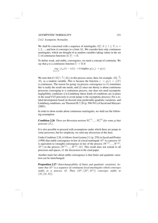 ASYMPTOTIC NORMALITY 151
2.4.2 Asymptotic Normality
We shall be concerned with a sequence of martingales Mn
t , 0 ≤ t ≤ T, n =
1, 2, ..., and how it converges to a limit Mt. We consider here only continuous
martingales, which are thought of as random variables taking values in the set
C of continuous functions [0, T] → R.
To define weak, and stable, convergence, we need a concept of continuity. We
say that g is a continuous function C → R if:
sup
0≤t≤T
|xn(t) − x(t)| → 0 implies g(xn) → g(x).
We note that if (Mn
t )
L
→ (Mt) in this process sense, then, for example, Mn
T
L
→
MT as a random variable. This is because the function x → g(x) = x(T)
is continuous. The reason for going via process convergence is (1) sometimes
this is really the result one needs, and (2) since our theory is about continuous
processes converging to a continuous process, one does not need asymptotic
negligibility conditions à la Lindeberg (these kinds of conditions are in place
in the usual CLT precisely to avoid jumps is the asymptotic process). For a re-
lated development based on discrete time predictable quadratic variations, and
Lindeberg conditions, see Theorem IX.7.28 (p. 590-591) of Jacod and Shiryaev
(2003).
In order to show results about continuous martingales, we shall use the follow-
ing assumption
Condition 2.26 There are Brownian motions W
(1)
t , ..., W
(p)
t (for some p) that
generate (Ft).
It is also possible to proceed with assumptions under which there are jumps in
some processes, but for simplicity, we omit any discussion of this here.
Under Condition 2.26, it follows from Lemma 2.1 (p. 270) in Jacod and Protter
(1998) that stable convergence in law of a local martingale Mn
to a process M
is equivalent to (straight) convergence in law of the process (W(1)
, ..., W(p)
,
Mn
) to the process (W(1)
, ..., W(p)
, M). This result does not extend to all
processes and spaces, cf. the discussion in the cited paper.
Another main fact about stable convergence is that limits and quadratic varia-
tion can be interchanged:
Proposition 2.27 (Interchangeability of limits and quadratic variation). As-
sume that Mn
is a sequence of continuous local martingales which converges
stably to a process M. Then (Mn
, [Mn
, Mn
]) converges stably to
(M, [M, M]).
 