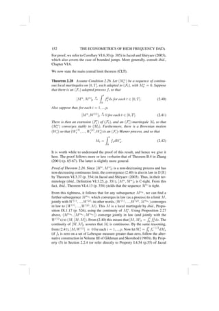 152 THE ECONOMETRICS OF HIGH FREQUENCY DATA
For proof, we refer to Corollary VI.6.30 (p. 385) in Jacod and Shiryaev (2003),
which also covers the case of bounded jumps. More generally, consult ibid.,
Chapter VI.6.
We now state the main central limit theorem (CLT).
Theorem 2.28 Assume Condition 2.26. Let (Mn
t ) be a sequence of continu-
ous local martingales on [0, T], each adapted to (Ft), with Mn
0 = 0. Suppose
that there is an (Ft) adapted process ft so that
[Mn
, Mn
]t
p
→
Z t
0
f2
s ds for each t ∈ [0, T]. (2.40)
Also suppose that, for each i = 1, .., p,
[Mn
, W(i)
]t
p
→ 0 for each t ∈ [0, T]. (2.41)
There is then an extension (F0
t) of (Ft), and an (F0
t)-martingale Mt so that
(Mn
t ) converges stably to (Mt). Furthermore, there is a Brownian motion
(W0
t) so that (W
(1)
t , ..., W
(p)
t , W0
t) is an (F0
t)-Wiener process, and so that
Mt =
Z t
0
fsdW0
s. (2.42)
It is worth while to understand the proof of this result, and hence we give it
here. The proof follows more or less verbatim that of Theorem B.4 in Zhang
(2001) (p. 65-67). The latter is slightly more general.
Proof of Theorem 2.28. Since [Mn
, Mn
]t is a non-decreasing process and has
non-decreasing continuous limit, the convergence (2.40) is also in law in D(R)
by Theorem VI.3.37 (p. 354) in Jacod and Shiryaev (2003). Thus, in their ter-
minology (ibid., Definition VI.3.25, p. 351), [Mn
, Mn
]t is C-tight. From this
fact, ibid., Theorem VI.4.13 (p. 358) yields that the sequence Mn
is tight.
From this tightness, it follows that for any subsequence Mnk
, we can find a
further subsequence Mnkl which converges in law (as a process) to a limit M,
jointly with W(1)
, ..., W(p)
; in other words, (W(1)
, ..., W(p)
, Mnkl ) converges
in law to (W(1)
, ..., W(p)
, M). This M is a local martingale by ibid., Propo-
sition IX.1.17 (p. 526), using the continuity of Mn
t . Using Proposition 2.27
above, (Mnkl , [Mnkl , Mnkl ]) converge jointly in law (and jointly with the
W(i)
’s) to (M, [M, M]). From (2.40) this means that [M, M]t =
R t
0 f2
s ds. The
continuity of [M, M]t assures that Mt is continuous. By the same reasoning,
from (2.41), [M, W(i)
] ≡ 0 for each i = 1, .., p. Now let W0
t =
R t
0 f
−1/2
s dMs
(if ft is zero on a set of Lebesgue measure greater than zero, follow the alter-
native construction in Volume III of Gikhman and Skorohod (1969)). By Prop-
erty (3) in Section 2.2.4 (or refer directly to Property I.4.54 (p.55) of Jacod
 