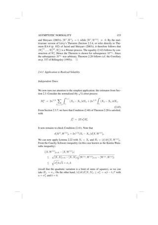 ASYMPTOTIC NORMALITY 153
and Shiryaev (2003)), [W0
, W0
]t = t, while [W0
, W(i)
] ≡ 0. By the mul-
tivariate version of Lévy’s Theorem (Section 2.2.4, or refer directly to The-
orem II.4.4 (p. 102) of Jacod and Shiryaev (2003)), it therefore follows that
(W
(1)
t , ..., W
(p)
t , W0
t) is a Wiener process. The equality (2.42) follows by con-
struction of W0
t. Hence the Theorem is shown for subsequence Mnkl . Since
the subsequence Mnk
was arbitrary, Theorem 2.28 follows (cf. the Corollary
on p. 337 of Billingsley (1995)). 2
2.4.3 Application to Realized Volatility
Independent Times
We now turn our attention to the simplest application: the estimator from Sec-
tion 2.3. Consider the normalized (by
√
n) error process
Mn
t = 2n1/2
X
ti+1≤t
Z ti+1
ti
(Xs − Xti
)dXs + 2n1/2
Z t
t∗
(Xs − Xt∗
)dXs.
(2.43)
From Section 2.3.7, we have that Condition (2.40) of Theorem 2.28 is satisfied,
with
f2
t = 2Tσ4
t H0
t.
It now remains to check Condition (2.41). Note that
d[Mn
, W(i)
]t = 2n1/2
(Xt − Xt∗
)d[X, W(i)
]t.
We can now apply Lemma 2.22 with Nt = Xt and Ht = (d/dt)[X, W(i)
]t.
From the Cauchy-Schwarz inequality (in this case known as the Kunita-Wata-
nabe inequality)
|[X, W(i)
]t+h − [X, W(i)
]t|
≤
p
[X, X]t+h − [X, X]t
q
[W(i), W(i)]t+h − [W(i), W(i)]t
≤
q
σ2
+h
√
h = σ+h
(recall that the quadratic variation is a limit of sums of squares), so we can
take H+ = σ+. On the other hand, (d/dt)E[N, N]t ≤ σ2
+ = a(t − t∗)b
with
a = σ2
+ and b = 0.
 
