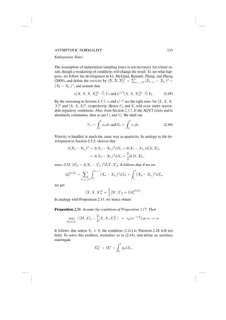 ASYMPTOTIC NORMALITY 155
Endogenous Times
The assumption of independent sampling times is not necessary for a limit re-
sult, though a weakening of conditions will change the result. To see what hap-
pens, we follow the development in Li, Mykland, Renault, Zhang, and Zheng
(2009), and define the tricicity by [X, X, X]G
t =
P
ti+1≤t(Xti+1
− Xti
)3
+
(Xt − Xt∗
)3
, and assume that
n[X, X, X, X]Gn
t
p
→ Ut and n1/2
[X, X, X]Gn
t
p
→ Vt. (2.45)
By the reasoning in Section 2.3.7, n and n1/2
are the right rates for [X, X, X,
X]G
and [X, X, X]G
, respectively. Hence Ut and Vt will exist under reason-
able regularity conditions. Also, from Section 2.3.7, if the AQVT exists and is
absolutely continuous, then so are Ut and Vt. We shall use
Ut =
Z t
0
usds and Vt =
Z t
0
vsds. (2.46)
Triticity is handled in much the same way as quarticity. In analogy to the de-
velopment in Section 2.3.5, observe that
d(Xt − Xti
)3
= 3(Xt − Xti
)2
dXt + 3(Xt − Xti
)d[X, X]t
= 3(Xt − Xti
)2
dXt +
3
2
d[M, X]t,
since d[M, M]t = 4(Xt − Xti
)2
d[X, X]t. It follows that if we set
M
(3/2)
t =
X
ti+1≤t
Z ti+1
ti
(Xs − Xti
)3
dXs +
Z t
t∗
(Xs − Xt∗
)3
dXs
we get
[X, X, X]G
t =
3
2
[M, X]t + 3M
(3/2)
t .
In analogy with Proposition 2.17, we hence obtain:
Proposition 2.31 Assume the conditions of Proposition 2.17. Then
sup
0≤t≤T
| [M, X]t −
2
3
[X, X, X]G
t | = op(n−1/2
) as n → ∞.
It follows that unless Vt ≡ 0, the condition (2.41) is Theorem 2.28 will not
hold. To solve this problem, normalize as in (2.43), and define an auxiliary
martingale
M̃n
t = Mn
t −
Z t
0
gsdXs,
 