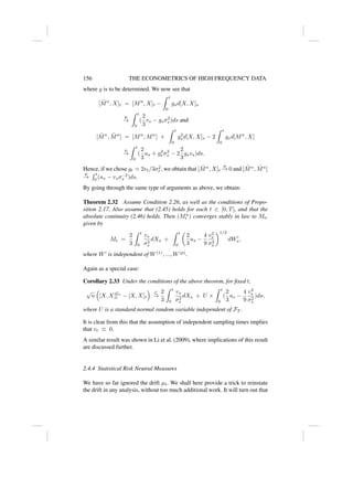 156 THE ECONOMETRICS OF HIGH FREQUENCY DATA
where g is to be determined. We now see that
[M̃n
, X]t = [Mn
, X]t −
Z t
0
gsd[X, X]s
p
→
Z t
0
(
2
3
vs − gsσ2
s )ds and
[M̃n
, M̃n
] = [Mn
, Mn
] +
Z t
0
g2
s d[X, X]s − 2
Z t
0
gsd[Mn
, X]
p
→
Z t
0
(
2
3
us + g2
s σ2
s − 2
2
3
gsvs)ds.
Hence, if we chose gt = 2vt/3σ2
t , we obtain that [M̃n
, X]t
p
→ 0 and [M̃n
, M̃n
]
p
→
R t
0 (us − vsσ−2
s )ds.
By going through the same type of arguments as above, we obtain:
Theorem 2.32 Assume Condition 2.26, as well as the conditions of Propo-
sition 2.17. Also assume that (2.45) holds for each t ∈ [0, T], and that the
absolute continuity (2.46) holds. Then (Mn
t ) converges stably in law to Mt,
given by
Mt =
2
3
Z t
0
vs
σ2
s
dXs +
Z t
0

2
3
us −
4
9
v2
s
σ2
s
1/2
dW0
s,
where W0
is independent of W(1)
, ..., W(p)
.
Again as a special case:
Corollary 2.33 Under the conditions of the above theorem, for fixed t,
√
n

[X, X]Gn
t − [X, X]t

L
→
2
3
Z t
0
vs
σ2
s
dXs + U ×
Z t
0
(
2
3
us −
4
9
v2
s
σ2
s
)ds,
where U is a standard normal random variable independent of FT .
It is clear from this that the assumption of independent sampling times implies
that vt ≡ 0.
A similar result was shown in Li et al. (2009), where implications of this result
are discussed further.
2.4.4 Statistical Risk Neutral Measures
We have so far ignored the drift µt. We shall here provide a trick to reinstate
the drift in any analysis, without too much additional work. It will turn out that
 