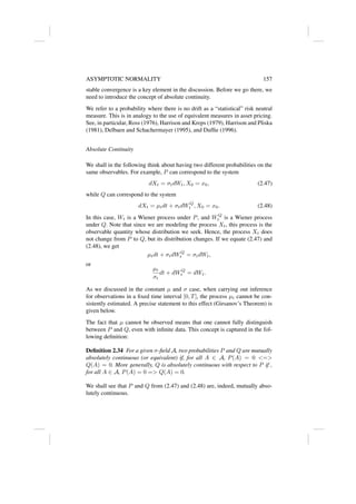ASYMPTOTIC NORMALITY 157
stable convergence is a key element in the discussion. Before we go there, we
need to introduce the concept of absolute continuity.
We refer to a probability where there is no drift as a “statistical” risk neutral
measure. This is in analogy to the use of equivalent measures in asset pricing.
See, in particular, Ross (1976), Harrison and Kreps (1979), Harrison and Pliska
(1981), Delbaen and Schachermayer (1995), and Duffie (1996).
Absolute Continuity
We shall in the following think about having two different probabilities on the
same observables. For example, P can correspond to the system
dXt = σtdWt, X0 = x0, (2.47)
while Q can correspond to the system
dXt = µtdt + σtdWQ
t , X0 = x0. (2.48)
In this case, Wt is a Wiener process under P, and WQ
t is a Wiener process
under Q. Note that since we are modeling the process Xt, this process is the
observable quantity whose distribution we seek. Hence, the process Xt does
not change from P to Q, but its distribution changes. If we equate (2.47) and
(2.48), we get
µtdt + σtdWQ
t = σtdWt,
or
µt
σt
dt + dWQ
t = dWt.
As we discussed in the constant µ and σ case, when carrying out inference
for observations in a fixed time interval [0, T], the process µt cannot be con-
sistently estimated. A precise statement to this effect (Girsanov’s Theorem) is
given below.
The fact that µ cannot be observed means that one cannot fully distinguish
between P and Q, even with infinite data. This concept is captured in the fol-
lowing definition:
Definition 2.34 For a given σ-field A, two probabilities P and Q are mutually
absolutely continuous (or equivalent) if, for all A ∈ A, P(A) = 0 =
Q(A) = 0. More generally, Q is absolutely continuous with respect to P if ,
for all A ∈ A, P(A) = 0 = Q(A) = 0.
We shall see that P and Q from (2.47) and (2.48) are, indeed, mutually abso-
lutely continuous.
 