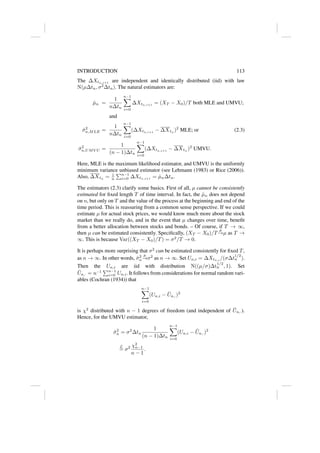 INTRODUCTION 113
The ∆Xtn,i+1
are independent and identically distributed (iid) with law
N(µ∆tn, σ2
∆tn). The natural estimators are:
µ̂n =
1
n∆tn
n−1
X
i=0
∆Xtn,i+1
= (XT − X0)/T both MLE and UMVU;
and
σ̂2
n,MLE =
1
n∆tn
n−1
X
i=0
(∆Xtn,i+1
− ∆Xtn
)2
MLE; or (2.3)
σ̂2
n,UMV U =
1
(n − 1)∆tn
n−1
X
i=0
(∆Xtn,i+1
− ∆Xtn
)2
UMVU.
Here, MLE is the maximum likelihood estimator, and UMVU is the uniformly
minimum variance unbiased estimator (see Lehmann (1983) or Rice (2006)).
Also, ∆Xtn
= 1
n
Pn−1
i=0 ∆Xtn,i+1
= µ̂n∆tn.
The estimators (2.3) clarify some basics. First of all, µ cannot be consistently
estimated for fixed length T of time interval. In fact, the µ̂n does not depend
on n, but only on T and the value of the process at the beginning and end of the
time period. This is reassuring from a common sense perspective. If we could
estimate µ for actual stock prices, we would know much more about the stock
market than we really do, and in the event that µ changes over time, benefit
from a better allocation between stocks and bonds. – Of course, if T → ∞,
then µ can be estimated consistently. Specifically, (XT − X0)/T
p
→µ as T →
∞. This is because Var((XT − X0)/T) = σ2
/T → 0.
It is perhaps more surprising that σ2
can be estimated consistently for fixed T,
as n → ∞. In other words, σ̂2
n
p
→σ2
as n → ∞. Set Un,i = ∆Xtn,i
/(σ∆t
1/2
n ).
Then the Un,i are iid with distribution N((µ/σ)∆t
1/2
n , 1). Set
Ūn,· = n−1
Pn−1
i=0 Un,i. It follows from considerations for normal random vari-
ables (Cochran (1934)) that
n−1
X
i=0
(Un,i − Ūn,·)2
is χ2
distributed with n − 1 degrees of freedom (and independent of Ūn,·).
Hence, for the UMVU estimator,
σ̂2
n = σ2
∆tn
1
(n − 1)∆tn
n−1
X
i=0
(Un,i − Ūn,·)2
L
= σ2 χ2
n−1
n − 1
.
 