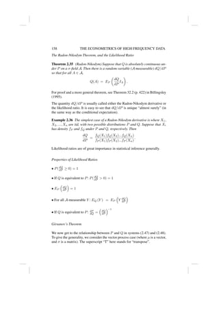 158 THE ECONOMETRICS OF HIGH FREQUENCY DATA
The Radon-Nikodym Theorem, and the Likelihood Ratio
Theorem 2.35 (Radon-Nikodym) Suppose that Q is absolutely continuous un-
der P on a σ-field A. Then there is a random variable (A measurable) dQ/dP
so that for all A ∈ A,
Q(A) = EP

dQ
dP
IA

.
For proof and a more general theorem, see Theorem 32.2 (p. 422) in Billingsley
(1995).
The quantity dQ/dP is usually called either the Radon-Nikodym derivative or
the likelihood ratio. It is easy to see that dQ/dP is unique “almost surely” (in
the same way as the conditional expectation).
Example 2.36 The simplest case of a Radon-Nikodym derivative is where X1,
X2, ..., Xn are iid, with two possible distributions P and Q. Suppose that Xi
has density fP and fQ under P and Q, respectively. Then
dQ
dP
=
fQ(X1)fQ(X2)...fQ(Xn)
fP (X1)fP (X2)...fP (Xn)
.
Likelihood ratios are of great importance in statistical inference generally.
Properties of Likelihood Ratios
• P(dQ
dP ≥ 0) = 1
• If Q is equivalent to P: P(dQ
dP  0) = 1
• EP

dQ
dP

= 1
• For all A-measurable Y : EQ (Y ) = EP

Y dQ
dP

• If Q is equivalent to P: dP
dQ =

dQ
dP
−1
Girsanov’s Theorem
We now get to the relationship between P and Q in systems (2.47) and (2.48).
To give the generality, we consider the vector process case (where µ is a vector,
and σ is a matrix). The superscript “T” here stands for “transpose”.
 