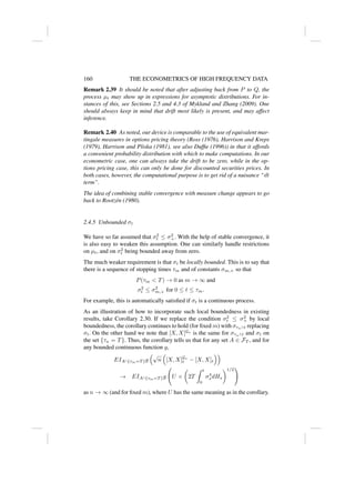 160 THE ECONOMETRICS OF HIGH FREQUENCY DATA
Remark 2.39 It should be noted that after adjusting back from P to Q, the
process µt may show up in expressions for asymptotic distributions. For in-
stances of this, see Sections 2.5 and 4.3 of Mykland and Zhang (2009). One
should always keep in mind that drift most likely is present, and may affect
inference.
Remark 2.40 As noted, our device is comparable to the use of equivalent mar-
tingale measures in options pricing theory (Ross (1976), Harrison and Kreps
(1979), Harrison and Pliska (1981), see also Duffie (1996)) in that it affords
a convenient probability distribution with which to make computations. In our
econometric case, one can always take the drift to be zero, while in the op-
tions pricing case, this can only be done for discounted securities prices. In
both cases, however, the computational purpose is to get rid of a nuisance “dt
term”.
The idea of combining stable convergence with measure change appears to go
back to Rootzén (1980).
2.4.5 Unbounded σt
We have so far assumed that σ2
t ≤ σ2
+. With the help of stable convergence, it
is also easy to weaken this assumption. One can similarly handle restrictions
on µt, and on σ2
t being bounded away from zero.
The much weaker requirement is that σt be locally bounded. This is to say that
there is a sequence of stopping times τm and of constants σm,+ so that
P(τm  T) → 0 as m → ∞ and
σ2
t ≤ σ2
m,+ for 0 ≤ t ≤ τm.
For example, this is automatically satisfied if σt is a continuous process.
As an illustration of how to incorporate such local boundedness in existing
results, take Corollary 2.30. If we replace the condition σ2
t ≤ σ2
+ by local
boundedness, the corollary continues to hold (for fixed m) with στn∧t replacing
σt. On the other hand we note that [X, X]Gn
is the same for στn∧t and σt on
the set {τn = T}. Thus, the corollary tells us that for any set A ∈ FT , and for
any bounded continuous function g,
EIA∩{τm=T }g
√
n

[X, X]Gn
t − [X, X]t

→ EIA∩{τm=T }g U ×

2T
Z t
0
σ4
s dHs
1/2
!
as n → ∞ (and for fixed m), where U has the same meaning as in the corollary.
 