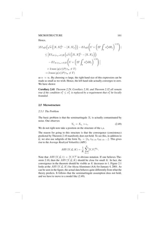 MICROSTRUCTURE 161
Hence,
|EIAg
√
n

[X, X]Gn
t − [X, X]t

− EIAg U ×

2T
Z t
0
σ4
s dHs
1/2
!
|
≤ EIA∩{τm=T }g
√
n

[X, X]Gn
t − [X, X]t

− EIA∩{τm=T }g U ×

2T
Z t
0
σ4
s dHs
1/2
!
+ 2 max |g(x)|P(τm 6= T)
→ 2 max |g(x)|P(τm 6= T)
as n → ∞. By choosing m large, the right hand sice of this expression can be
made as small as we wish. Hence, the left hand side actually converges to zero.
We have shown:
Corollary 2.41 Theorem 2.29, Corollary 2.30, and Theorem 2.32 all remain
true if the condition σ2
t ≤ σ2
+ is replaced by a requirement that σ2
t be locally
bounded.
2.5 Microstructure
2.5.1 The Problem
The basic problem is that the semimartingale Xt is actually contaminated by
noise. One observes
Yti
= Xti
+ i. (2.49)
We do not right now take a position on the structure of the is.
The reason for going to this structure is that the convergence (consistency)
predicted by Theorem 2.10 manifestly does not hold. To see this, in addition to
G, we also use subgrids of the form Hk = {tk, tK+k, t2K+k, ...}. This gives
rise to the Average Realized Voltatility (ARV)
ARV (Y, G, K) =
1
K
K
X
k=1
[Y, Y ]Hk
.
Note that ARV (Y, G, 1) = [Y, Y ]G
in obvious notation. If one believes The-
orem 2.10, then the ARV (Y, G, K) should be close for small K. In fact, the
convergence in the theorem should be visible as K decreases to 1. Figure 2.1
looks at the ARV (Y, G, K) for Alcoa Aluminun (AA) for January 4, 2001. As
can be seen in the figure, the actual data behaves quite differently from what the
theory predicts. It follows that the semimartingale assumption does not hold,
and we have to move to a model like (2.49).
 