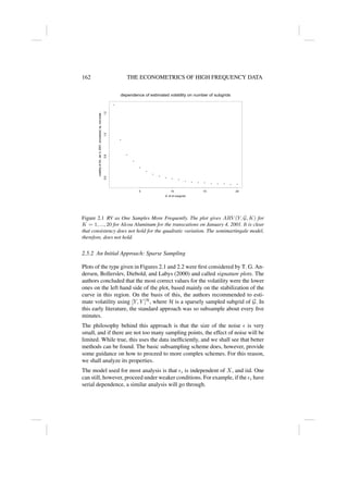 162 THE ECONOMETRICS OF HIGH FREQUENCY DATA
•
•
•
•
•
•
•
•
• • •
• • • • • • • • •
dependence of estimated volatility on number of subgrids
K: # of subgrids
volatility
of
AA,
Jan
4,
2001,
annualized,
sq.
root
scale
5 10 15 20
0.6
0.8
1.0
1.2
Figure 2.1 RV as One Samples More Frequently. The plot gives ARV (Y, G, K) for
K = 1, ..., 20 for Alcoa Aluminum for the transcations on January 4, 2001. It is clear
that consistency does not hold for the quadratic variation. The semimartingale model,
therefore, does not hold.
2.5.2 An Initial Approach: Sparse Sampling
Plots of the type given in Figures 2.1 and 2.2 were first considered by T. G. An-
dersen, Bollerslev, Diebold, and Labys (2000) and called signature plots. The
authors concluded that the most correct values for the volatility were the lower
ones on the left hand side of the plot, based mainly on the stabilization of the
curve in this region. On the basis of this, the authors recommended to esti-
mate volatility using [Y, Y ]H
, where H is a sparsely sampled subgrid of G. In
this early literature, the standard approach was so subsample about every five
minutes.
The philosophy behind this approach is that the size of the noise  is very
small, and if there are not too many sampling points, the effect of noise will be
limited. While true, this uses the data inefficiently, and we shall see that better
methods can be found. The basic subsampling scheme does, however, provide
some guidance on how to proceed to more complex schemes. For this reason,
we shall analyze its properties.
The model used for most analysis is that i is independent of X, and iid. One
can still, however, proceed under weaker conditions. For example, if the i have
serial dependence, a similar analysis will go through.
 