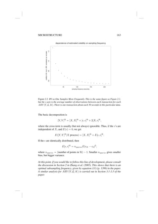 MICROSTRUCTURE 163
•
•
•
•
•
•
•
•
• • •
• • • • • • • • •
dependence of estimated volatility on sampling frequency
sampling frequency (seconds)
volatility
of
AA,
Jan
4,
2001,
annualized,
sq.
root
scale
50 100 150 200
0.6
0.8
1.0
1.2
Figure 2.2 RV as One Samples More Frequently. This is the same figure as Figure 2.1,
but the x axis is the average number of observations between each transaction for each
ARV (Y, G, K). There is one transaction about each 50 seconds in this particular data.
The basic decomposition is
[Y, Y ]H
= [X, X]H
+ [, ]H
+ 2[X, ]H
,
where the cross term is usually (but not always) ignorable. Thus, if the ’s are
independent of X, and E() = 0, we get
E([Y, Y ]H
|X process) = [X, X]H
+ E[, ]H
.
If the  are identically distributed, then
E[, ]H
= nsparseE(K − 0)2
,
where nsparse = (number of points in H) − 1. Smaller nsparse gives smaller
bias, but bigger variance.
At this point, if you would like to follow this line of development, please consult
the discussion in Section 2 in Zhang et al. (2005). This shows that there is an
optimal subsampling frequency, given by equation (31) (p. 1399) in the paper.
A similar analysis for ARV (Y, G, K) is carried out in Section 3.1-3.3 of the
paper.
 