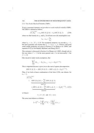 164 THE ECONOMETRICS OF HIGH FREQUENCY DATA
2.5.3 Two Scales Realized Volatility (TSRV)
To get a consistent estimator, we go to the two scales realized volatility (TSRV).
The TRSV is defined as follows.

[X, X]
(tsrv)
T = anARV (Y, G, K) − bnARV (Y, G, J) (2.50)
where we shall shortly fix an and bn. It will turn out to be meaningful to use
bn = an ×
n̄K
n̄J
,
where n̄K = (n − K + 1)/K. For asymptotic purposes, we can take an = 1,
but more generally will assume that an → 1 as n → ∞. Choices with good
small sample properties are given in Section 4.2 in Zhang et al. (2005), and
equation (4.22) in Aı̈t-Sahalia, Mykland, and Zhang (2011).
This estimator is discussed in Section 4 in Zhang et al. (2005), though only in
the case where J = 1. In the more general case, J is not necessarily 1, but
J  K.
One can prove under weak assumptions, that
n−J
X
i=0
(Xti+j
− Xti
)(ti+j
− ti
) = Op(J−1/2
).
This is important because it gives rise to the sum of squares decomposition
ARV (Y, G, J) = ARV (X, G, J) + ARV (, G, J) + Op(J−1/2
).
Thus, if we look at linear combinations of the form (2.50), one obtains, for
an = 1,

[X, X]
(tsrv)
T
= ARV (X, G, K) −
n̄K
n̄J
ARV (X, G, J)
| {z }
signal term
+ARV (, G, K) −
n̄K
n̄J
ARV (, G, J)
| {z }
noise term
+ Op(K−1/2
), (2.51)
so long as
1 ≤ J ≤ K and K = o(n).
The noise term behaves as follows:
[, ]
(J)
T =
1
J
n
X
i=0
c
(J)
i 2
ti
−
2
J
n−J
X
i=0
ti
ti+J
,
 