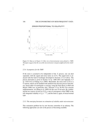 166 THE ECONOMETRICS OF HIGH FREQUENCY DATA
• •
•
•
•
•
•
•
•
•
•
•
•
•
•
•
•
•
•
•
•
•
•
•
•
•
•
•
•
•
•
•
•
•
•
•
•
•
•
•
•
•
•
•
•
•
•
•
•
•
•
•
•
•
•
•
•
•
•
•
•
•
•
•
•
•
•
•
•
•
•
•
•
•
•
•
•
•
•
•
•
•
•
•
•
• •
• •
•
•
•
•
•
•
•
•
•
•
•
two scales volatility
st
dev
error
0.2 0.3 0.4 0.5
0.002
0.004
0.006
0.008
ERROR PROPORTIONAL TO VOLATILITY?
Figure 2.4 Data as in Figure 2.3. Here size of microstructure noise plotted vs. TSRV.
The figure suggests that the size of the microstructure is largely unaffected by the volatil-
ity.
2.5.4 Asymptotics for the TSRV
If the noise is assumed to be independent of the X process, one can deal
separately with the signal and noise terms in (2.51). The signal term is an-
alyzed with the kind of technique developed in Sections 2.3-2.4 above. The
precise derivation is given in Section 3.4 (p. 1400-1401) and Appendix A.3
(p. 1410-1411) of Zhang et al. (2005). Meanwhile, the noise term (2.52) is a
U-statistic which can be handled with methods from discrete process limit the-
ory, based either on martingales or mixing, using the limit theory in Hall and
Heyde (1980) (see, in particular, ibid., Theorem 3.2 (p. 58-59)). For concrete
implementation, see Zhang et al. (2005) for the case of iid noise. By combin-
ing the two sources of error in (2.51), a rate of convergence of the TSRV to the
true integrated volatility is Op(n−1/6
), and the limit is, again, of mixed normal
type.
2.5.5 The emerging literature on estimation of volatility under microstructure
This estimation problem has by now become somewhat of an industry. The
following approaches are now in the process of becoming available:
 