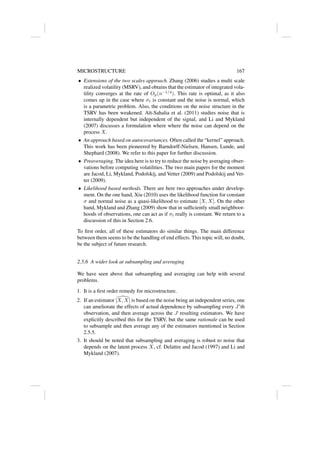 MICROSTRUCTURE 167
• Extensions of the two scales approach. Zhang (2006) studies a multi scale
realized volatility (MSRV), and obtains that the estimator of integrated vola-
tility converges at the rate of Op(n−1/4
). This rate is optimal, as it also
comes up in the case where σt is constant and the noise is normal, which
is a parametric problem. Also, the conditions on the noise structure in the
TSRV has been weakened. Aı̈t-Sahalia et al. (2011) studies noise that is
internally dependent but independent of the signal, and Li and Mykland
(2007) discusses a formulation where where the noise can depend on the
process X.
• An approach based on autocovariances. Often called the “kernel” approach.
This work has been pioneered by Barndorff-Nielsen, Hansen, Lunde, and
Shephard (2008). We refer to this paper for further discussion.
• Preaveraging. The idea here is to try to reduce the noise by averaging obser-
vations before computing volatilities. The two main papers for the moment
are Jacod, Li, Mykland, Podolskij, and Vetter (2009) and Podolskij and Vet-
ter (2009).
• Likelihood based methods. There are here two approaches under develop-
ment. On the one hand, Xiu (2010) uses the likelihood function for constant
σ and normal noise as a quasi-likelihood to estimate [X, X]. On the other
hand, Mykland and Zhang (2009) show that in sufficiently small neighboor-
hoods of observations, one can act as if σt really is constant. We return to a
discussion of this in Section 2.6.
To first order, all of these estimators do similar things. The main difference
between them seems to be the handling of end effects. This topic will, no doubt,
be the subject of future research.
2.5.6 A wider look at subsampling and averaging
We have seen above that subsampling and averaging can help with several
problems.
1. It is a first order remedy for microstructure.
2. If an estimator 
[X, X] is based on the noise being an independent series, one
can ameliorate the effects of actual dependence by subsampling every J’th
observation, and then average across the J resulting estimators. We have
explicitly described this for the TSRV, but the same rationale can be used
to subsample and then average any of the estimators mentioned in Section
2.5.5.
3. It should be noted that subsampling and averaging is robust to noise that
depends on the latent process X, cf. Delattre and Jacod (1997) and Li and
Mykland (2007).
 