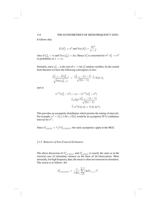114 THE ECONOMETRICS OF HIGH FREQUENCY DATA
It follows that
E(σ̂2
n) = σ2
and Var(σ̂2
n) =
2σ4
n − 1
,
since Eχ2
m = m and Var(χ2
m) = 2m. Hence σ̂2
n is consistent for σ2
: σ̂2
n → σ2
in probability as n → ∞.
Similarly, since χ2
n−1 is the sum of n−1 iid χ2
1 random variables, by the central
limit theorem we have the following convergence in law:
χ2
n−1 − Eχ2
n−1
q
Var(χ2
n−1)
=
χ2
n−1 − (n − 1)
p
2(n − 1)
L
→ N(0, 1),
and so
n1/2
(σ̂2
n − σ2
) ∼ (n − 1)1/2
(σ̂2
n − σ2
)
L
=
√
2σ2 χ2
n−1 − (n − 1)
p
2(n − 1)
L
→ σ2
N(0, 2) = N(0, 2σ4
).
This provides an asymptotic distribution which permits the setting of intervals.
For example, σ2
= σ̂2
n±1.96×
√
2σ̂2
n would be an asymptotic 95 % confidence
interval for σ2
.
Since σ̂2
n,MLE = n−1
n σ̂2
n,UMV U , the same asymptotics apply to the MLE.
2.1.5 Behavior of Non-Centered Estimators
The above discussion of σ̂2
n,UMV U and σ̂2
n,MLE is exactly the same as in the
classical case of estimating variance on the basis of iid observations. More
unusually, for high frequency data, the mean is often not removed in estimation.
The reason is as follows. Set
σ̂2
n,nocenter =
1
n∆tn
n−1
X
i=0
(∆Xtn,i+1
)2
.
 