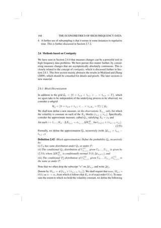 168 THE ECONOMETRICS OF HIGH FREQUENCY DATA
4. A further use of subsampling is that it seems in some instances to regularize
time. This is further discussed in Section 2.7.2.
2.6 Methods based on Contiguity
We have seen in Section 2.4.4 that measure changes can be a powerful tool in
high frequency data problems. We here pursue this matter further, by consid-
ering measure changes that are asymptotically absolutely continuous. This is
closely related to the concept of contiguity, which is discussed further in Sec-
tion 2.6.1. This first section mainly abstracts the results in Mykland and Zhang
(2009), which should be consulted for details and proofs. The later sections is
new material.
2.6.1 Block Discretization
In addition to the grid Gn = {0 = tn,0  tn,1  ...  tn,n = T}, which
we again take to be independent of the underlying process to be observed, we
consider a subgrid
Hn = {0 = τn,0  τn,1  ...  τn,Kn
= T} ⊆ Gn.
We shall now define a new measure, on the observations Xtn,j
only, for which
the volatility is constant on each of the Kn blocks (τn,i−1, τn,i]. Specifically,
consider the approximate measure, called Qn, satisfying X0 = x0 and
for each i = 1, ..., Kn : ∆Xtj+1
= στn,i−1
∆WQ
tj+1
for tn,j+1 ∈ (τn,i−1, τn,i].
(2.53)
Formally, we define the approximation Qn recursively (with ∆tn,j = tn,j −
tn,j−1).
Definition 2.42 (Block approximation). Define the probability Qn recursively
by:
(i) U0 has same distribution under Qn as under P;
(ii) The conditional Qn-distribution of U
(1)
tn,j+1
given U0, ..., Utn,j
is given by
(2.53), where ∆WQ
tj+1
is conditionally normal N(0, ∆tn,j+1), and
(iii) The conditional P∗
n-distribution of U
(2)
tn,j+1
given U0, ..., Utn,j
, U
(1)
tn,j+1
is
the same as under P.
Note that we often drop the subscript “n” on ∆tn,j, and write ∆tj.
Denote by Mn,i = #{tn,j ∈ (τn,i−1, τn,i]}. We shall require that maxi Mn,i =
O(1) as n → ∞, from which it follows that Kn is of exact order O(n). To mea-
sure the extent to which we hold the volatility constant, we define the following
 