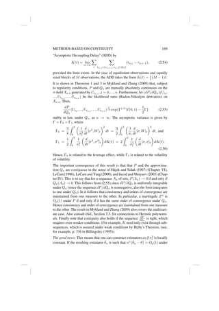 METHODS BASED ON CONTIGUITY 169
“Asymptotic Decoupling Delay” (ADD) by
K(t) = lim
n→∞
X
i
X
tn,j ∈(τn,i−1,τn,i]∩[0,t]
(tn,j − τn,i−1), (2.54)
provided the limit exists. In the case of equidistant observations and equally
sized blocks of M observations, the ADD takes the form K(t) = 1
2 (M − 1)t.
It is shown in Theorems 1 and 3 in Mykland and Zhang (2009) that, subject
to regularity conditions, P and Qn are mutually absolutely continuous on the
σ-field Xn,n generated by Utn,j
, j = 0, ..., n. Furthermore, let (dP/dQn)(Ut0
,
..., Utn,j
, ..., Utn,n
) be the likelihood ratio (Radon-Nikodym derivative) on
Xn,n. Then,
dP
dQn
(Ut0
, ..., Utn,j
, ..., Utn,n
)
L
→ exp{Γ1/2
N(0, 1) −
1
2
Γ} (2.55)
stably in law, under Qn, as n → ∞. The asymptotic variance is given by
Γ = Γ0 + Γ1, where
Γ0 =
3
8
Z T
0

1
σ2
t
d
dt
[σ2
, W]t
2
dt =
3
2
Z T
0

1
σt
d
dt
[σ, W]t
2
dt, and
Γ1 =
1
2
Z T
0
1
σ4
t

d
dt
[σ2
, σ2
]t

dK(t) = 2
Z T
0
1
σ2
t

d
dt
[σ, σ]t

dK(t).
(2.56)
Hence, Γ0 is related to the leverage effect, while Γ1 is related to the volatility
of volatility.
The important consequence of this result is that that P and the approxima-
tion Qn are contiguous in the sense of Hájek and Sidak (1967) (Chapter VI),
LeCam (1986), LeCam and Yang (2000), and Jacod and Shiryaev (2003) (Chap-
ter IV). This is to say that for a sequence An of sets, P(An) → 0 if and only if
Qn(An) → 0. This follows from (2.55) since dP/dQn is uniformly integrable
under Qn (since the sequence dP/dQn is nonnegative, also the limit integrates
to one under Qn). In it follows that consistency and orders of convergence are
maintained from one measure to the other. In particular, a martingale Zn
is
Op(1) under P if and only if it has the same order of convergence under Qn.
Hence consistency and order of convergence are maintained from one measure
to the other. The result in Mykland and Zhang (2009) also covers the multivari-
ate case. Also consult ibid., Section 3.3, for connections to Hermite polynomi-
als. Finally note that contiguity also holds if the sequence dP
dQn
is tight, which
requires even weaker conditions. (For example, K need only exist through sub-
sequences, which is assured under weak conditions by Helly’s Theorem, (see,
for example, p. 336 in Billingsley (1995)).
The good news: This means that one can construct estimators as if σ2
t is locally
constant. If the resulting estimator θ̂n is such that nα
(θ̂n − θ) = Op(1) under
 