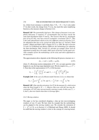 170 THE ECONOMETRICS OF HIGH FREQUENCY DATA
Qn (where local constancy is satisfied), then nα
(θ̂n − θ) = Op(1) also under
P. In other words, the change from P to Qn has much the same simplifying
function as the measure change in Section 2.4.4.
Remark 2.43 The (potentially) bad news: This change of measure is not com-
pletely innocuous. A sequence Zn
of martingales may not have exactly the
same limit distribution under P and Qn. The reason is that the Qn martingale
part of log dP/dQn may have nonzero asymptotic covariation with Zn
. This
is the same phenomenon which occurs (in a different context) in Section 2.4.3.
An adjustment then has to be carried out along the lines of “LeCam’s Third
Lemma” (Hájek and Sidak (1967), Chapter VI.1.4., p. 208). We refer to Section
2.4 and 3.4 of Mykland and Zhang (2009) for the methodology for adjusting
the limit distribution. Ibid., Section 4.3, provides an example where such an
adjustment actually has to be made. Other parts of Section 4 of the paper pro-
vides examples of how the methodology can be used, and where adjustment is
not necessary.
The approximation above depends on the following Itô process structure on σ:
dσt = σ̃tdt + ftdWt + gtdBt, (2.57)
where B a Brownian motion independent of W. (It is an open question what
happens in, say, the long range dependent case). We also require inf0≤t≤T σ2

0. Note that in the representation (2.57), (2.56) becomes
Γ0 =
3
2
Z T
0

ft
σt
2
dt and Γ1 = 2
Z T
0

f2
t + g2
t
σ2
t

dt.
Example 2.44 In the case of a Heston model (Section 2.2.2), we obtain that
Γ0 =
3
8
(ργ)2
Z T
0
σ−2
t dt and Γ1 =
1
4
γ2
(M − 1)
Z T
0
σ−2
t dt.
Remark 2.45 (One step discretization). Let P∗
n be the measure Qn which arises
when the block length is M = 1. Observe that even with this one-step dis-
cretization, dP/dP∗
n does not necessarily converge to unity. In this case, Γ1 =
0, but Γ0 does not vanish when there is leverage effect.
2.6.2 Moving windows
The paper so far has considered chopping n data up into non-overlapping
windows of size M each. We here show by example that the methodology
can be adapted to the moving window case. We consider the estimation of
θ =
R T
0 |σt|p
dt, as in Section 4.1 of Mykland and Zhang (2009). It should
be noted that the moving window is close to the concept of a moving kernel,
 