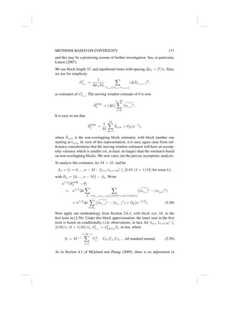 METHODS BASED ON CONTIGUITY 171
and this may be a promising avenue of further investigation. See, in particular,
Linton (2007).
We use block length M, and equidistant times with spacing ∆tn = T/n. Also,
we use for simplicity
σ̃2
τn,i
=
1
∆tnMn
X
tn,j ∈(τn,i,τn,i+1]
(∆Xtn,j+1
)2
,
as estimator of σ2
τn,i
. The moving window estimate of θ is now
θ̃MW
n = (∆t)
n−M
X
i=0
^
|σtn,i
|r.
It is easy to see that
θ̃MW
n =
1
M
M
X
m=1
θ̃n,m + Op(n−1
),
where θ̃n,m is the non-overlapping block estimator, with block number one
starting at tn,m. In view of this representation, it is once again clear from suf-
ficiency considerations that the moving window estimator will have an asymp-
totic variance which is smaller (or, at least, no larger) than the estimator based
on non-overlapping blocks. We now carry out the precise asymptotic analysis.
To analyze this estimator, let M  M, and let
An = {i = 0, ..., n − M : [tn,i, tn,i+M ] ⊆ [kM, (k + 1)M] for some k},
with Bn = {0, ..., n − M} − An. Write
n1/2
(θ̃MW
n − θ)
= n1/2
∆t
X
k
X
i:[tn,i,tn,i+M ]⊆[kM/n,(k+1)M/n]
( ^
|σtn,i
|r − |σtkM
|r
)
+ n1/2
∆t
X
i∈Bn
( ^
|σtn,i
|r − |σtn,i
|r
) + Op(n−1/2
). (2.58)
Now apply our methodology from Section 2.6.1, with block size M, to the
first term in (2.58). Under this block approximation, the inner sum in the first
term is based on conditionally i.i.d. observations, in fact, for [tn,i, tn,i+M ] ⊆
[kM/n, (k + 1)M/n], σ̃2
tn,i
= σ2
kM/nSi, in law, where
Si = M−1
i+M−1
X
j=i
U2
j , U0, U1, U2, ... iid standard normal. (2.59)
As in Section 4.1 of Mykland and Zhang (2009), there is no adjustment (à
 