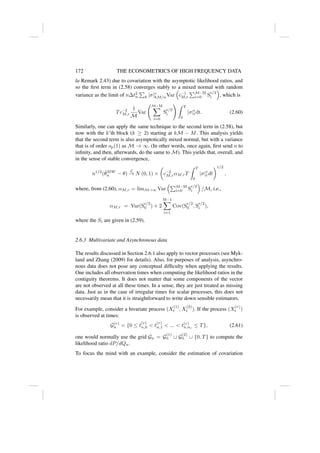 172 THE ECONOMETRICS OF HIGH FREQUENCY DATA
la Remark 2.43) due to covariation with the asymptotic likelihood ratios, and
so the first term in (2.58) converges stably to a mixed normal with random
variance as the limit of n∆t2
n
P
k |σ|r
kM/nVar

c−1
M,r
PM−M
i=0 S
r/2
i

, which is
Tc−2
M,r
1
M
Var
M−M
X
i=0
S
r/2
i
! Z T
0
|σ|r
tdt. (2.60)
Similarly, one can apply the same technique to the second term in (2.58), but
now with the k’th block (k ≥ 2) starting at kM − M. This analysis yields
that the second term is also asymptotically mixed normal, but with a variance
that is of order op(1) as M → ∞. (In other words, once again, first send n to
infinity, and then, afterwards, do the same to M). This yields that, overall, and
in the sense of stable convergence,
n1/2
(θ̃MW
n − θ)
L
→ N (0, 1) ×

c−2
M,rαM,rT
Z T
0
|σ|r
t dt
1/2
,
where, from (2.60), αM,r = limM→∞ Var
PM−M
i=0 S
r/2
i

/M, i.e.,
αM,r = Var(S
r/2
0 ) + 2
M−1
X
i=1
Cov(S
r/2
0 , S
r/2
i ),
where the Si are given in (2.59).
2.6.3 Multivariate and Asynchronous data
The results discussed in Section 2.6.1 also apply to vector processes (see Myk-
land and Zhang (2009) for details). Also, for purposes of analysis, asynchro-
nous data does not pose any conceptual difficulty when applying the results.
One includes all observation times when computing the likelihood ratios in the
contiguity theorems. It does not matter that some components of the vector
are not observed at all these times. In a sense, they are just treated as missing
data. Just as in the case of irregular times for scalar processes, this does not
necessarily mean that it is straightforward to write down sensible estimators.
For example, consider a bivariate process (X
(1)
t , X
(2)
t ). If the process (X
(r)
t )
is observed at times:
G(r)
n = {0 ≤ t
(r)
n,0  t
(r)
n,1  ...  t(r)
n,nr
≤ T}, (2.61)
one would normally use the grid Gn = G
(1)
n ∪ G
(2)
n ∪ {0, T} to compute the
likelihood ratio dP/dQn.
To focus the mind with an example, consider the estimation of covariation
 