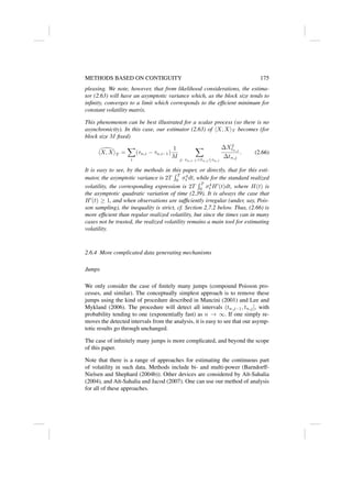 METHODS BASED ON CONTIGUITY 175
pleasing. We note, however, that from likelihood considerations, the estima-
tor (2.63) will have an asymptotic variance which, as the block size tends to
infinity, converges to a limit which corresponds to the efficient minimum for
constant volatility matrix.
This phenomenon can be best illustrated for a scalar process (so there is no
asynchronicity). In this case, our estimator (2.63) of hX, XiT becomes (for
block size M fixed)

hX, XiT =
X
i
(τn,i − τn,i−1)
1
M
X
j: τn,i−1tn,j ≤τn,i
∆X2
tn,j
∆tn,j
. (2.66)
It is easy to see, by the methods in this paper, or directly, that for this esti-
mator, the asymptotic variance is 2T
R T
0 σ4
t dt, while for the standard realized
volatility, the corresponding expression is 2T
R T
0 σ4
t H0
(t)dt, where H(t) is
the asymptotic quadratic variation of time (2.39). It is always the case that
H0
(t) ≥ 1, and when observations are sufficiently irregular (under, say, Pois-
son sampling), the inequality is strict, cf. Section 2.7.2 below. Thus, (2.66) is
more efficient than regular realized volatility, but since the times can in many
cases not be trusted, the realized volatility remains a main tool for estimating
volatility.
2.6.4 More complicated data generating mechanisms
Jumps
We only consider the case of finitely many jumps (compound Poisson pro-
cesses, and similar). The conceptually simplest approach is to remove these
jumps using the kind of procedure described in Mancini (2001) and Lee and
Mykland (2006). The procedure will detect all intervals (tn,j−1, tn,j], with
probability tending to one (exponentially fast) as n → ∞. If one simply re-
moves the detected intervals from the analysis, it is easy to see that our asymp-
totic results go through unchanged.
The case of infinitely many jumps is more complicated, and beyond the scope
of this paper.
Note that there is a range of approaches for estimating the continuous part
of volatility in such data. Methods include bi- and multi-power (Barndorff-
Nielsen and Shephard (2004b)). Other devices are considered by Aı̈t-Sahalia
(2004), and Aı̈t-Sahalia and Jacod (2007). One can use our method of analysis
for all of these approaches.
 