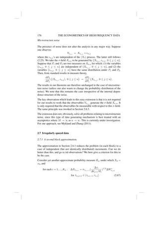 176 THE ECONOMETRICS OF HIGH FREQUENCY DATA
Microstructure noise
The presence of noise does not alter the analysis in any major way. Suppose
one observes
Ytn,j
= Xtn,j
+ n,j
where the n,j’s are independent of the (Xt) process. The latter still follows
(2.25). We take the σ-field Xn,n to be generated by {Xtn,j
, n,j, 0 ≤ j ≤ n}.
Suppose that P1 and P2 are two measures on Xn,n for which: (1) the variables
{n,j, 0 ≤ j ≤ n} are independent of {Xtn,j
, 0 ≤ j ≤ n}, and (2) the
variables {n,j, 0 ≤ j ≤ n} have the same distribution under P1 and P2.
Then, from standard results in measure theory,
dP2
dP1
(Xtn,j
, n,j), 0 ≤ j ≤ n

=
dP2
dP1
Xtn,j
, 0 ≤ j ≤ n

.
The results in our theorems are therefore unchanged in the case of microstruc-
ture noise (unless one also wants to change the probability distribution of the
noise). We note that this remains the case irrespective of the internal depen-
dence structure of the noise.
The key observation which leads to this easy extension is that it is not required
for our results to work that the observables Ytn,j
generate the σ-field Xn,n. It
is only required that the observables be measurable with respect to this σ-field.
The same principle was invoked in Section 2.6.3.
The extension does not, obviously, solve all problems relating to microstructure
noise, since this type of data generating mechanism is best treated with an
asymptotics where M → ∞ as n → ∞. This is currently under investigation.
For one approach, see Mykland and Zhang (2011).
2.7 Irregularly spaced data
2.7.1 A second block approximation.
The approximation in Section 2.6.1 reduces the problem (in each block) to a
case of independent (but not identically distributed) increments. Can we do
better than this, and go to iid observations? We here give a criterion for this to
be the case.
Consider yet another approximate probability measure Rn, under which X0 =
x0, and
for each i = 1, ..., Kn : ∆Xtj+1
= στn,i−1
(
∆τi
∆tj+1Mi
)1/2
∆W∗
tj+1
for tn,j+1 ∈ (τn,i−1, τn,i]. (2.67)
 