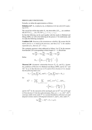 IRREGULARLY SPACED DATA 177
Formally, we define the approximation as follows.
Definition 2.47 Rn is defined as Qn in Definition 2.42, but with (2.67) replac-
ing (2.53).
The crucial fact will be that under Rn, the observables ∆Xtj+1
are condition-
ally iid N(0, ζτn,i−1
∆τi/Mi) for tn,j+1 ∈ (τn,i−1, τn,i].
So that the following can be used together with the results in Mykland and
Zhang (2009), we will in the following let the process X be multivariate, and
we make the following assumption
Condition 2.48 (Structure of the instantaneous volatility). We assume that the
matrix process σt is itself an Itô processes, and that if λ
(p)
t is the smallest
eigenvalue of σt, then inft λ
(p)
t  0 a.s.
The contiguity question is then addressed as follows. Let P∗
n be the measure
from Remark 2.45 (corresponding to block length M = 1). Recall that
log
dRn
dP
= log
dRn
dQn
+ log
dQn
dP∗
n
+ log
dP∗
n
dP
.
Define
Bn,j = ∆tn,j+1

∆τn,i
Mi
−1
− 1
!
.
Theorem 2.49 (Asymptotic relationship between P∗
n, Qn and Rn). Assume
the conditions of Theorem 4 in Mykland and Zhang (2009), and let Z
(1)
n and
M
(1)
n be as in that theorem (see (2.71) and (2.74) in Section 2.7.3). Assume
that the following limits exist:
Γ2 =
p
2
lim
n→∞
X
j
B2
n,j and Γ3 =
p
2
lim
n→∞
X
j
log(1 + Bn,j).
Set
Z(2)
n =
1
2
X
i
X
tn,j ∈(τn,i−1,τn,i]
∆XT
tn,j
((σσT
)
−1
τn,i−1
)∆Xtn,j
× ∆t−1
n,j+1 −

∆τn,i
Mi
−1
!
,
and let M
(2)
n be the end point of the martingale part of Z
(2)
n (see (2.72) and
(2.74) in Section 2.7.3 for the explicit formula). Then, as n → ∞, (M
(1)
n , M
(2)
n )
converges stably in law under P∗
to a normal distribution with mean zero and
diagonal variance matrix with diagonal elements Γ1 and Γ2. Also, under P∗
,
log
dRn
dQn
= M(2)
n + Γ3 + op(1).
 