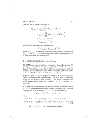 INTRODUCTION 115
Now note that for the MLE version of σ̂n,
σ̂2
n,MLE =
1
n∆tn
n−1
X
i=0
(∆Xtn,i+1
− ∆Xtn
)2
=
1
n∆tn
n−1
X
i=0
(∆Xtn,i+1
)2
− n(∆Xtn
)2
!
= σ̂2
n,nocenter − ∆tnµ̂2
n
= σ̂2
n,nocenter −
T
n
µ̂2
n.
Since µ̂2
n does not depend on n, it follows that
n1/2
σ̂2
n,MLE − σ̂2
n,nocenter
 p
→ 0.
Hence, σ̂2
n,nocenter is consistent and has the same asymptotic distribution as
σ̂2
n,UMV U and σ̂2
n,MLE. It can therefore also be used to estimate variance. This
is quite common for high frequency data.
2.1.6 GBM and the Black-Scholes-Merton formula
The GBM model is closely tied in to other parts of finance. In particular, fol-
lowing the work of Black and Scholes (1973), Merton (1973), Harrison and
Kreps (1979), and Harrison and Pliska (1981), precise option prices can be cal-
culated in this model. See also Duffie (1996), Neftci (2000), Øksendal (2003),
or Shreve (2004) for book sized introductions to the theory.
In the case of the call option, the price is as follows. A European call option
on stock St with maturity (expiration) time T and strike price K is the option
to buy one unit of stock at price K at time T. It is easy to see that the value
of this option at time T is (ST − K)+
, where x+
= x if x ≥ 0, and x+
= 0
otherwise.
If we make the assumption that St is a GBM, which is to say that it follows
(2.1)-(2.2), and also the assumption that the short term interest rate r is constant
(in time), then the price at time t, 0 ≤ t ≤ T of this option must be
price = C(St, σ2
(T − t), r(T − t)),
where
C(S, Ξ, R) = SΦ(d1(S, Ξ, R)) − K exp(−R)Φ(d2(S, Ξ, R)), where
d1,2(S, Ξ, R) = (log(S/K) + R ± Ξ/2) /
√
Ξ (+ in d1 and − in d2) and
(2.4)
Φ(x) = P(N(0, 1) ≤ x), the standard normal cdf.
 