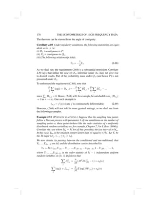 178 THE ECONOMETRICS OF HIGH FREQUENCY DATA
The theorem can be viewed from the angle of contiguity:
Corollary 2.50 Under regularity conditions, the following statements are equiv-
alent, as n → ∞:
(i) Rn is contiguous to P.
(ii) Rn is contiguous to Qn.
(iii) The following relationship holds:
Γ3 = −
1
2
Γ2. (2.68)
As we shall see, the requirement (2.68) is a substantial restriction. Corollary
2.50 says that unlike the case of Qn, inference under Rn may not give rise
to desired results. Part of the probability mass under Qn (and hence P) is not
preserved under Rn.
To understand the requirement (2.68), note that
p
2
X
j
log(1 + Bn,j) = −
p
4
X
j
B2
n,j +
p
6
X
j
B3
n,j − ...
since
P
j Bn,j = 0. Hence, (2.68) will, for example, be satisfied if maxj |Bn,j|
→ 0 as n → ∞. One such example is
tn,j = f(j/n) and f is continuously differentiable. (2.69)
However, (2.69) will not hold in more general settings, as we shall see from
the following examples.
Example 2.51 (POISSON SAMPLING.) Suppose that the sampling time points
follow a Poisson process with parameter λ. If one conditions on the number of
sampling points n, these points behave like the order statistics of n uniformly
distributed random variables (see, for example, Chapter 2.3 in S. Ross (1996)).
Consider the case where Mi = M for all but (possibly) the last interval in Hn.
In this case, Kn is the smallest integer larger than or equal to n/M. Let Yi be
the M-tuple (Bj, τi−1 ≤ tj  τi).
We now obtain, by passing between the conditional and unconditional, that
Y1, ..., YKn−1 are iid, and the distribution can be described by
Y1 = M(U(1), U(2) − U(1), ..., U(M−1) − U(M−2), 1 − U(M−1)) − 1,
where U(1), ..., U(M−1) is the order statistic of M − 1 independent uniform
random variables on (0, 1). It follows that
X
j
B2
n,j =
n
M
(M2
EU2
(1) − 1) + op(n)
X
j
log(1 + Bn,j) =
n
M
E log(MU(1)) + op(n)
 