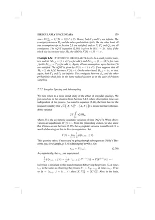 IRREGULARLY SPACED DATA 179
since EU2
(1) = 2/(M + 1)(M + 2). Hence, both Γ2 and Γ3 are infinite. The
contiguity between Rn and the other probabilities fails. On the other hand all
our assumptions up to Section 2.6 are satisfied, and so P, P∗
n and Qn are all
contiguous. The AQVT (equation (2.39)) is given by H(t) = 2t . Also, if the
block size is constant (size M), the ADD is K(t) = (M − 1)t .
Example 2.52 (SYSTEMATIC IRREGULARITY.) Let  be a small positive num-
ber, and let ∆tn,j = (1 + )T/n for odd j and ∆tn,j = (1 − )T/n for even
j (with ∆tn,n = T/n for odd n). Again, all our assumptions up to Section 2.6
are satisfied. The AQVT is given by H(t) = t(1 + 2
). If we suppose that all
Mi = 2, the ADD becomes K(t) = t. On the other hand, Bn,j = ±, so that,
again, both Γ2 and Γ3 are infinite. The contiguity between Rn and the other
probabilities thus fails in the same radical fashion as in the case of Poisson
sampling.
2.7.2 Irregular Spacing and Subsampling
We here return to a more direct study of the effect of irregular spacings. We
put ourselves in the situation from Section 2.4.3, where observation times are
independent of the process. As stated in equation (2.44), the limit law for the
realized volatility (for
√
n

[X, X]Gn
t − [X, X]t

) is mixed normal with (ran-
dom) variance
2T
Z t
0
σ4
s dHs,
where H is the asymptotic quadratic variation of time (AQVT). When obser-
vations are equidistant, H0
(t) ≡ 1. From the preceeding section, we also know
that if times are on the form (2.69), the asymptotic variance is unaffected. It is
worth elaborating on this in direct computation. Set
F(t) = lim
n→∞
1
n
#{tn,i+1 ≤ t}.
This quantity exists, if necessary by going through subsequences (Helly’s The-
orem, see, for example, p. 336 in Billingsley (1995)). Set
un,i = F(tn,i). (2.70)
Asymptotically, the un,i are equispaced:
1
n
#{un,i+1 ≤ t} =
1
n
#{tn,i+1 ≤ F(−1)
(t)} → F(F(−1)
(t)) = t
Inference is invariant to this transformation: Observing the process Xt at times
tn,i is the same as observing the process Yt = XF (−1)(t) at times un,i. If we
set U = {un,j, j = 0, ..., n}, then [X, X]G
T = [Y, Y ]U
T . Also, in the limit,
 