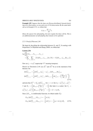 IRREGULARLY SPACED DATA 181
Example 2.55 Suppose that the times are Poisson distributed. Instead of pick-
ing every observation, we now pick every M’th observation. By the same meth-
ods as in Example 2.51, we obtain that
U(t) =
M + 1
M
t.
Hence the sparser the subsampling, the more regular the times will be. This is
an additional feature of subsampling that remains to be exploited.
2.7.3 Proof of Theorem 2.49
We begin by describing the relationship between Rn and P∗
n. In analogy with
Proposition 2 of Mykland and Zhang (2009), we obtain that
Lemma 2.56
log
dRn
dP∗
n
(Ut0
, ..., Utn,j
, ..., Utn,n
)
=
X
i
X
τi−1≤tj τi

`(∆Xtj+1
; ζτn,i−1
∆τi/Mi) − `(∆Xtj+1
; ζtn,j
∆tj+1) .
Now set ζt = σtσT
t (superscript “T” meaning transpose).
PROOF OF THEOREM 2.49. Let Z
(1)
n and Z
(2)
n be as in the statement of the
theorem. Set
∆Z
(1)
n,tn,j+1
=
1
2
∆XT
tn,j+1
(ζ−1
tn,j
− ζ−1
τn,i−1
)∆Xtn,j+1
∆t−1
n,j+1
∆Z
(2)
n,tn,j+1
=
1
2
∆XT
tn,j+1
(ζ−1
τn,i−1
)∆Xtn,j+1
∆t−1
n,j+1 −

∆τn,i
Mi
−1
!
(2.71)
and note that Z
(v)
n =
P
j ∆Z
(v)
n,tn,j+1
for v = 1, 2. Set Aj = ζ
1/2
tn,j
ζ−1
τn,i−1
ζ
1/2
tn,j
−
I and Bj =

∆tn,j+1

∆τn,i
Mi
−1
− 1

(the latter is a scalar). Set Cj =
ζ
1/2
tn,j
ζ−1
τn,i−1
ζ
1/2
tn,j

∆tn,j+1

∆τn,i
Mi
−1
− 1

= (I + Aj)Bj.
Since ∆Xtn,j
is conditionally Gaussian, we obtain (under P∗
n)
EP ∗
n
(∆Z
(1)
n,tn,j+1
|Xn,tn,j
) = −
1
2
tr(Aj)
EP ∗
n
(∆Z
(2)
n,tn,j+1
|Xn,tn,j
) = −
1
2
tr(Cj) = −
1
2
(p + tr(Aj))Bj (2.72)
 