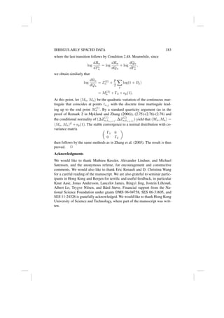 IRREGULARLY SPACED DATA 183
where the last transition follows by Condition 2.48. Meanwhile, since
log
dRn
dP∗
n
= log
dRn
dQn
+ log
dQn
dP∗
n
,
we obtain similarly that
log
dRn
dQn
= Z(2)
n +
p
2
X
j
log(1 + Bj)
= M(2)
n + Γ3 + op(1).
At this point, let hMn, Mni be the quadratic variation of the continuous mar-
tingale that coincides at points tn,j with the discrete time martingale lead-
ing up to the end point M
(1)
n . By a standard quarticity argument (as in the
proof of Remark 2 in Mykland and Zhang (2006)), (2.75)-(2.76)-(2.78) and
the conditional normality of (∆Z
(1)
n,tn,j+1
, ∆Z
(2)
n,tn,j+1
) yield that hMn, Mni =
hMn, MniG
+ op(1). The stable convergence to a normal distribution with co-
variance matrix 
Γ1 0
0 Γ2

then follows by the same methods as in Zhang et al. (2005). The result is thus
proved. 2
Acknowledgments
We would like to thank Mathieu Kessler, Alexander Lindner, and Michael
Sørensen, and the anonymous referee, for encouragement and constructive
comments. We would also like to thank Eric Renault and D. Christina Wang
for a careful reading of the manuscript. We are also grateful to seminar partic-
ipants in Hong Kong and Bergen for terrific and useful feedback, in particular
Knut Aase, Jonas Andersson, Lancelot James, Bingyi Jing, Jostein Lillestøl,
Albert Lo, Trygve Nilsen, and Bård Støve. Financial support from the Na-
tional Science Foundation under grants DMS 06-04758, SES 06-31605, and
SES 11-24526 is gratefully acknowledged. We would like to thank Hong Kong
University of Science and Technology, where part of the manuscript was writ-
ten.
 