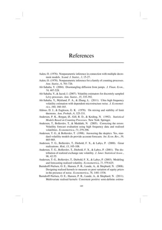 References
Aalen, O. (1976). Nonparametric inference in connection with multiple decre-
ment models. Scand. J. Statist., 3, 15-27.
Aalen, O. (1978). Nonparametric inference for a family of counting processes.
Ann. Statist., 6, 701-726.
Aı̈t-Sahalia, Y. (2004). Disentangling diffusion from jumps. J. Finan. Econ.,
74, 487-528.
Aı̈t-Sahalia, Y.,  Jacod, J. (2007). Volatility estimators for discretely sampled
Lévy processes. Ann. Statist., 35, 335-392.
Aı̈t-Sahalia, Y., Mykland, P. A.,  Zhang, L. (2011). Ultra high frequency
volatility estimation with dependent microstructure noise. J. Economet-
rics, 160, 160-165.
Aldous, D. J.,  Eagleson, G. K. (1978). On mixing and stability of limit
theorems. Ann. Probab., 6, 325-331.
Andersen, P. K., Borgan, Ø., Gill, R. D.,  Keiding, N. (1992). Statistical
Models Based on Counting Processes. New York: Springer.
Andersen, T., Bollerslev, T.,  Meddahi, N. (2005). Correcting the errors:
Volatility forecast evaluation using high frequency data and realized
volatilities. Econometrica, 73, 279-296.
Andersen, T. G.,  Bollerslev, T. (1998). Answering the skeptics: Yes, stan-
dard volatility models do provide accurate forecasts. Int. Econ. Rev., 39,
885-905.
Andersen, T. G., Bollerslev, T., Diebold, F. X.,  Labys, P. (2000). Great
realizations. Risk, 13, 105-108.
Andersen, T. G., Bollerslev, T., Diebold, F. X.,  Labys, P. (2001). The dis-
tribution of realized exchange rate volatility. J. Amer. Statistical Assoc.,
96, 42-55.
Andersen, T. G., Bollerslev, T., Diebold, F. X.,  Labys, P. (2003). Modeling
and forecasting realized volatility. Econometrica, 71, 579-625.
Barndorff-Nielsen, O. E., Hansen, P. R., Lunde, A.,  Shephard, N. (2008).
Designing realized kernels to measure ex-post variation of equity prices
in the presence of noise. Econometrica, 76, 1481-1536.
Barndorff-Nielsen, O. E., Hansen, P. R., Lunde, A.,  Shephard, N. (2011).
Multivariate realised kernels: Consistent positive semi-definite estima-
185
 