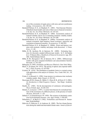 186 REFERENCES
tors of the covariation of equity prices with noise and non-synchronous
trading. J. Econometrics, 162, 149-169.
Barndorff-Nielsen, O. E.,  Shephard, N. (2001). Non-Gaussian Ornstein-
Uhlenbeck-based models and some of their uses in financial economics.
J. R. Stat. Soc. Ser. B Stat. Methodol., 63, 167-241.
Barndorff-Nielsen, O. E.,  Shephard, N. (2002). Econometric analysis of
realized volatility and its use in estimating stochastic volatility models.
J. R. Stat. Soc. Ser. B Stat. Methodol., 64, 253-280.
Barndorff-Nielsen, O. E.,  Shephard, N. (2004a). Econometric analysis of
realised covariation: high frequency based covariance, regression and
correlation in financial economics. Econometrica, 72, 885-925.
Barndorff-Nielsen, O. E.,  Shephard, N. (2004b). Power and bipower vari-
ation with stochastic volatility and jumps (with discussion). J. Finan.
Econ., 2, 1-48.
Bibby, B. M., Jacobsen, M.,  Sørensen, M. (2009). Estimating func-
tions for discretely sampled diffusion-type models. In Y. Aı̈t-Sahalia
 L. P. Hansen (Eds.), Handbook of Financial Econometrics (pp. 203–
268). North Holland, Oxford.
Bibby, B. M., Skovgaard, I. M.,  Sørensen, M. S. (2005). Diffusion-type
models with given marginal distribution and autocorrelation function.
Bernoulli, 11, 191-220.
Billingsley, P. (1995). Probability and Measure (Third ed.). New York: Wiley.
Black, F.,  Scholes, M. (1973). The pricing of options and corporate liabili-
ties. J. Polit. Economy, 81, 637-654.
Cochran, W. (1934). The distribution of quadratic forms in a normal system,
with applications to the analysis of variance. Proc. Camb. Phil. Soc., 30,
178-191.
Comte, F.,  Renault, E. (1998). Long memory in continuous-time stochastic
volatility models. Math. Finance, 8, 291-323.
Dacorogna, M. M., Gençay, R., Müller, U., Olsen, R. B.,  Pictet, O. V. (2001).
An Introduction to High-Frequency Finance. San Diego: Academic
Press.
Dambis, K. (1965). On the decomposition of continuous sub-martingales.
Theory Probab. Appl., 10, 401-410.
Delattre, S.,  Jacod, J. (1997). A central limit theorem for normalized func-
tions of the increments of a diffusion process, in the presence of round-
off errors. Bernoulli, 3, 1-28.
Delbaen, F.,  Schachermayer, W. (1995). The existence of absolutely contin-
uous local martingale measures. Ann. Appl. Probab., 5, 926-945.
Dellacherie, C.,  Meyer, P. (1982). Probabilities and Potential B. Amster-
dam: North-Holland.
Ditlevsen, P., Ditlevsen, S.,  Andersen, K. (2002). The fast climate fluctua-
tions during the stadial and interstadial climate states. Annals of Glaciol-
 