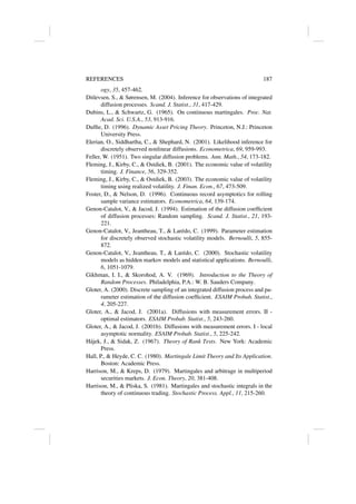 REFERENCES 187
ogy, 35, 457-462.
Ditlevsen, S.,  Sørensen, M. (2004). Inference for observations of integrated
diffusion processes. Scand. J. Statist., 31, 417-429.
Dubins, L.,  Schwartz, G. (1965). On continuous martingales. Proc. Nat.
Acad. Sci. U.S.A., 53, 913-916.
Duffie, D. (1996). Dynamic Asset Pricing Theory. Princeton, N.J.: Princeton
University Press.
Elerian, O., Siddhartha, C.,  Shephard, N. (2001). Likelihood inference for
discretely observed nonlinear diffusions. Econometrica, 69, 959-993.
Feller, W. (1951). Two singular diffusion problems. Ann. Math., 54, 173-182.
Fleming, J., Kirby, C.,  Ostdiek, B. (2001). The economic value of volatility
timing. J. Finance, 56, 329-352.
Fleming, J., Kirby, C.,  Ostdiek, B. (2003). The economic value of volatility
timing using realized volatility. J. Finan. Econ., 67, 473-509.
Foster, D.,  Nelson, D. (1996). Continuous record asymptotics for rolling
sample variance estimators. Econometrica, 64, 139-174.
Genon-Catalot, V.,  Jacod, J. (1994). Estimation of the diffusion coefficient
of diffusion processes: Random sampling. Scand. J. Statist., 21, 193-
221.
Genon-Catalot, V., Jeantheau, T.,  Larédo, C. (1999). Parameter estimation
for discretely observed stochastic volatility models. Bernoulli, 5, 855-
872.
Genon-Catalot, V., Jeantheau, T.,  Larédo, C. (2000). Stochastic volatility
models as hidden markov models and statistical applications. Bernoulli,
6, 1051-1079.
Gikhman, I. I.,  Skorohod, A. V. (1969). Introduction to the Theory of
Random Processes. Philadelphia, P.A.: W. B. Sauders Company.
Gloter, A. (2000). Discrete sampling of an integrated diffusion process and pa-
rameter estimation of the diffusion coefficient. ESAIM Probab. Statist.,
4, 205-227.
Gloter, A.,  Jacod, J. (2001a). Diffusions with measurement errors. II -
optimal estimators. ESAIM Probab. Statist., 5, 243-260.
Gloter, A.,  Jacod, J. (2001b). Diffusions with measurement errors. I - local
asymptotic normality. ESAIM Probab. Statist., 5, 225-242.
Hájek, J.,  Sidak, Z. (1967). Theory of Rank Tests. New York: Academic
Press.
Hall, P.,  Heyde, C. C. (1980). Martingale Limit Theory and Its Application.
Boston: Academic Press.
Harrison, M.,  Kreps, D. (1979). Martingales and arbitrage in multiperiod
securities markets. J. Econ. Theory, 20, 381-408.
Harrison, M.,  Pliska, S. (1981). Martingales and stochastic integrals in the
theory of continuous trading. Stochastic Process. Appl., 11, 215-260.
 