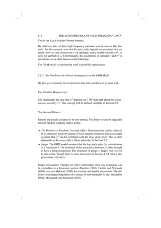 116 THE ECONOMETRICS OF HIGH FREQUENCY DATA
This is the Black-Scholes-Merton formula.
We shall see later on how high frequency estimates can be used in this for-
mula. For the moment, note that the price only depends on quantities that are
either observed (the interest rate r) or (perhaps) nearly so (the volatility σ2
). It
does not depend on µ. Unfortunately, the assumption of constant r and σ2
is
unrealistic, as we shall discuss in the following.
The GBM model is also heavily used in portfolio optimization
2.1.7 Our Problem to be Solved: Inadequacies in the GBM Model
We here give a laundry list of questions that arise and have to be dealt with.
The Volatility Depends on t
It is empirically the case that σ2
depends on t. We shall talk about the instan-
taneous volatility σ2
t . This concept will be defined carefully in Section 2.2.
Non-Normal Returns
Returns are usually assumed to be non-normal. This behavior can be explained
through random volatility and/or jumps.
• The Volatility is Random; Leverage Effect. Non-normality can be achieved
in a continuous model by letting σ2
t have random evolution. It is also usually
assumed that σ2
t can be correlated with the (log) stock price. This is often
referred to as Leverage Effect. More about this in Section 2.2.
• Jumps. The GBM model assumes that the log stock price Xt is continuous
as a function of t. The evolution of the stock price, however, is often thought
to have a jump component. The treatment of jumps is largely not covered
in this article, though there is some discussion in Section 2.6.4, which also
gives some references.
Jumps and random volatility are often confounded, since any martingale can
be embedded in a Brownian motion (Dambis (1965), Dubins and Schwartz
(1965), see also Mykland (1995) for a review and further discussion). The dif-
ficulty in distinguishing these two sources of non-normality is also studied by
Bibby, Skovgaard, and Sørensen (2005).
 