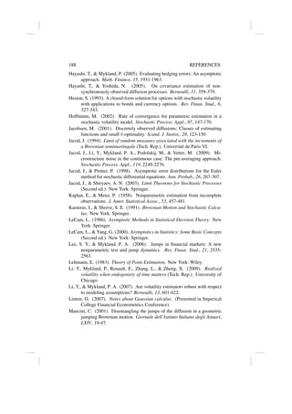188 REFERENCES
Hayashi, T.,  Mykland, P. (2005). Evaluating hedging errors: An asymptotic
approach. Math. Finance, 15, 1931-1963.
Hayashi, T.,  Yoshida, N. (2005). On covariance estimation of non-
synchronously observed diffusion processes. Bernoulli, 11, 359-379.
Heston, S. (1993). A closed-form solution for options with stochastic volatility
with applications to bonds and currency options. Rev. Finan. Stud., 6,
327-343.
Hoffmann, M. (2002). Rate of convergence for parametric estimation in a
stochastic volatility model. Stochastic Process. Appl., 97, 147-170.
Jacobsen, M. (2001). Discretely observed diffusions: Classes of estimating
functions and small δ-optimality. Scand. J. Statist., 28, 123-150.
Jacod, J. (1994). Limit of random measures associated with the increments of
a Brownian semimartingale (Tech. Rep.). Université de Paris VI.
Jacod, J., Li, Y., Mykland, P. A., Podolskij, M.,  Vetter, M. (2009). Mi-
crostructure noise in the continuous case: The pre-averaging approach.
Stochastic Process. Appl., 119, 2249-2276.
Jacod, J.,  Protter, P. (1998). Asymptotic error distributions for the Euler
method for stochastic differential equations. Ann. Probab., 26, 267-307.
Jacod, J.,  Shiryaev, A. N. (2003). Limit Theorems for Stochastic Processes
(Second ed.). New York: Springer.
Kaplan, E.,  Meier, P. (1958). Nonparametric estimation from incomplete
observations. J. Amer. Statistical Assoc., 53, 457-481.
Karatzas, I.,  Shreve, S. E. (1991). Brownian Motion and Stochastic Calcu-
lus. New York: Springer.
LeCam, L. (1986). Asymptotic Methods in Statistical Decision Theory. New
York: Springer.
LeCam, L.,  Yang, G. (2000). Asymptotics in Statistics: Some Basic Concepts
(Second ed.). New York: Springer.
Lee, S. Y.,  Mykland, P. A. (2006). Jumps in financial markets: A new
nonparametric test and jump dynamics. Rev. Finan. Stud., 21, 2535-
2563.
Lehmann, E. (1983). Theory of Point Estimation. New York: Wiley.
Li, Y., Mykland, P., Renault, E., Zhang, L.,  Zheng, X. (2009). Realized
volatility when endogeniety of time matters (Tech. Rep.). University of
Chicago.
Li, Y.,  Mykland, P. A. (2007). Are volatility estimators robust with respect
to modeling assumptions? Bernoulli, 13, 601-622.
Linton, O. (2007). Notes about Gaussian calculus. (Presented in Imperical
College Financial Econometrics Conference)
Mancini, C. (2001). Disentangling the jumps of the diffusion in a geometric
jumping Brownian motion. Giornale dell’Istituto Italiano degli Attuari,
LXIV, 19-47.
 