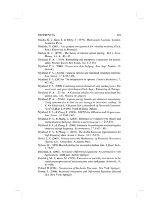 REFERENCES 189
Mardia, K. V., Kent, J.,  Bibby, J. (1979). Multivariate Analysis. London:
Academic Press.
Meddahi, N. (2001). An eigenfunction approach for volatility modeling (Tech.
Rep.). Université de Montréal.
Merton, R. C. (1973). The theory of rational option pricing. Bell J. Econ.
Manag. Sci., 4, 141-183.
Mykland, P. A. (1995). Embedding and asymptotic expansions for martin-
gales. Probab. Theory Rel. Fields, 103, 475-492.
Mykland, P. A. (2000). Conservative delta hedging. Ann. Appl. Probab., 10,
664-683.
Mykland, P. A. (2003a). Financial options and statistical prediction intervals.
Ann. Statist., 31, 1413-1438.
Mykland, P. A. (2003b). The interpolation of options. Finance Stochastics, 7,
417-432.
Mykland, P. A. (2005). Combining statistical intervals and market proces: The
worst case state price distribution (Tech. Rep.). University of Chicago.
Mykland, P. A. (2010a). A Gaussian calculus for inference from high fre-
quency data. Ann. Finance (to appear).
Mykland, P. A. (2010b). Option pricing bounds and statistical uncertainty:
Using econometrics to find an exit strategy in derivatives trading. In
Y. Aı̈t-Sahalia  L. P. Hansen (Eds.), Handbook of Financial Economet-
rics (Vol. II, p. 135-196). North Holland, Oxford.
Mykland, P. A.,  Zhang, L. (2006). ANOVA for diffusions and Itô processes.
Ann. Statist., 34, 1931-1963.
Mykland, P. A.,  Zhang, L. (2008). Inference for volatility type objects and
implications for hedging. Statistics and its Interface, 1, 255-278.
Mykland, P. A.,  Zhang, L. (2009). Inference for continuous semimartingales
observed at high frequency. Econometrica, 77, 1403-1455.
Mykland, P. A.,  Zhang, L. (2011). The double Gaussian approximation for
high frequency data. Scand. J. Statist., 38, 215-236.
Neftci, S. N. (2000). Introduction to the Mathematics of Financial Derivatives
(Second ed.). Amsterdam: Academic Press.
Nelson, W. (1969). Hazard plotting for incomplete failure data. J. Qual. Tech.,
1, 27-52.
Øksendal, B. (2003). Stochastic Differential Equations: An Introduction with
Applications (Sixth ed.). Berlin: Springer.
Podolskij, M.,  Vetter, M. (2009). Estimation of volatility functionals in the
simultaneous presence of microstructure noise and jumps. Bernoulli, 15,
634-658.
Pollard, D. (1984). Convergence of Stochastic Processes. New York: Springer.
Protter, P. (2004). Stochastic Integration and Differential Equations (Second
ed.). New York: Springer.
 
