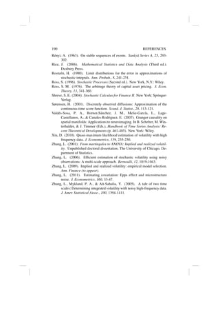 190 REFERENCES
Rényi, A. (1963). On stable sequences of events. Sankyā Series A, 25, 293-
302.
Rice, J. (2006). Mathematical Statistics and Data Analysis (Third ed.).
Duxbury Press.
Rootzén, H. (1980). Limit distributions for the error in approximations of
stochastic integrals. Ann. Probab., 8, 241-251.
Ross, S. (1996). Stochastic Processes (Second ed.). New York, N.Y.: Wiley.
Ross, S. M. (1976). The arbitrage theory of capital asset pricing. J. Econ.
Theory, 13, 341-360.
Shreve, S. E. (2004). Stochastic Calculus for Finance II. New York: Springer-
Verlag.
Sørensen, H. (2001). Discretely observed diffusions: Approximation of the
continuous-time score function. Scand. J. Statist., 28, 113-121.
Valdés-Sosa, P. A., Bornot-Sánchez, J. M., Melie-Garcı́a, L., Lage-
Castellanos, A.,  Canales-Rodriguez, E. (2007). Granger causality on
spatial manifolds: Applications to neuroimaging. In B. Schelter, M. Win-
terhalder,  J. Timmer (Eds.), Handbook of Time Series Analysis: Re-
cent Theoretical Developments (p. 461-485). New York: Wiley.
Xiu, D. (2010). Quasi-maximum likelihood estimation of volatility with high
frequency data. J. Econometrics, 159, 235-250.
Zhang, L. (2001). From martingales to ANOVA: Implied and realized volatil-
ity. Unpublished doctoral dissertation, The University of Chicago, De-
partment of Statistics.
Zhang, L. (2006). Efficient estimation of stochastic volatility using noisy
observations: A multi-scale approach. Bernoulli, 12, 1019-1043.
Zhang, L. (2009). Implied and realized volatility: empirical model selection.
Ann. Finance (to appear).
Zhang, L. (2011). Estimating covariation: Epps effect and microstructure
noise. J. Econometrics, 160, 33-47.
Zhang, L., Mykland, P. A.,  Aı̈t-Sahalia, Y. (2005). A tale of two time
scales: Determining integrated volatility with noisy high-frequency data.
J. Amer. Statistical Assoc., 100, 1394-1411.
 