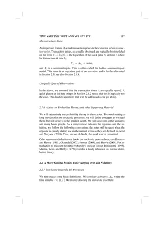 TIME VARYING DRIFT AND VOLATILITY 117
Microstructure Noise
An important feature of actual transaction prices is the existence of microstruc-
ture noise. Transaction prices, as actually observed, are typically best modeled
on the form Yt = log St = the logarithm of the stock price St at time t, where
for transaction at time ti,
Yti
= Xti
+ noise,
and Xt is a semimartingale. This is often called the hidden semimartingale
model. This issue is an important part of our narrative, and is further discussed
in Section 2.5, see also Section 2.6.4.
Unequally Spaced Observations
In the above, we assumed that the transaction times ti are equally spaced. A
quick glance at the data snippet in Section 2.1.2 reveal that this is typically not
the case. This leads to questions that will be addressed as we go along.
2.1.8 A Note on Probability Theory, and other Supporting Material
We will extensively use probability theory in these notes. To avoid making a
long introduction on stochastic processes, we will define concepts as we need
them, but not always in the greatest depth. We will also omit other concepts
and many basic proofs. As a compromise between the rigorous and the in-
tuitive, we follow the following convention: the notes will (except when the
opposite is clearly stated) use mathematical terms as they are defined in Jacod
and Shiryaev (2003). Thus, in case of doubt, this work can be consulted.
Other recommended reference books on stochastic process theory are Karatzas
and Shreve (1991), Øksendal (2003), Protter (2004), and Shreve (2004). For in-
troduction to measure theoretic probability, one can consult Billingsley (1995).
Mardia, Kent, and Bibby (1979) provides a handy reference on normal distri-
bution theory.
2.2 A More General Model: Time Varying Drift and Volatility
2.2.1 Stochastic Integrals, Itô-Processes
We here make some basic definitions. We consider a process Xt, where the
time variable t ∈ [0, T]. We mainly develop the univariate case here.
 