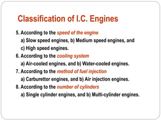 Classification of I.C. Engines
5. According to the speed of the engine
a) Slow speed engines, b) Medium speed engines, and
c) High speed engines.
6. According to the cooling system
a) Air-cooled engines, and b) Water-cooled engines.
7. According to the method of fuel injection
a) Carburettor engines, and b) Air injection engines.
8. According to the number of cylinders
a) Single cylinder engines, and b) Multi-cylinder engines.
 