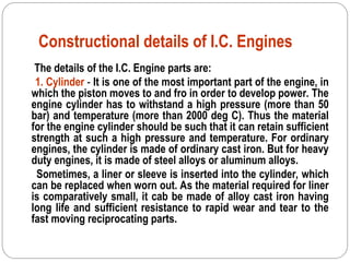 Constructional details of I.C. Engines
The details of the I.C. Engine parts are:
1. Cylinder - It is one of the most important part of the engine, in
which the piston moves to and fro in order to develop power. The
engine cylinder has to withstand a high pressure (more than 50
bar) and temperature (more than 2000 deg C). Thus the material
for the engine cylinder should be such that it can retain sufficient
strength at such a high pressure and temperature. For ordinary
engines, the cylinder is made of ordinary cast iron. But for heavy
duty engines, it is made of steel alloys or aluminum alloys.
Sometimes, a liner or sleeve is inserted into the cylinder, which
can be replaced when worn out. As the material required for liner
is comparatively small, it cab be made of alloy cast iron having
long life and sufficient resistance to rapid wear and tear to the
fast moving reciprocating parts.
 