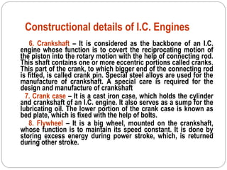 Constructional details of I.C. Engines
6. Crankshaft – It is considered as the backbone of an I.C.
engine whose function is to covert the reciprocating motion of
the piston into the rotary motion with the help of connecting rod.
This shaft contains one or more eccentric portions called cranks.
This part of the crank, to which bigger end of the connecting rod
is fitted, is called crank pin. Special steel alloys are used for the
manufacture of crankshaft. A special care is required for the
design and manufacture of crankshaft
7. Crank case – It is a cast iron case, which holds the cylinder
and crankshaft of an I.C. engine. It also serves as a sump for the
lubricating oil. The lower portion of the crank case is known as
bed plate, which is fixed with the help of bolts.
8. Flywheel – It is a big wheel, mounted on the crankshaft,
whose function is to maintain its speed constant. It is done by
storing excess energy during power stroke, which, is returned
during other stroke.
 