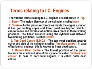 Terms relating to I.C. Engines
The various terms relating to I.C. engines are elaborated in Fig.
1. Bore – The inside diameter of the cylinder is called bore.
2. Stroke – As the piston reciprocates inside the engine cylinder,
it has got limiting upper and lower positions beyond which it
cannot move and reversal of motion takes place at these limiting
positions. The linear distance along the cylinder axis between
two limiting positions, is called stroke.
3. Top Dead Centre (T.D.C.) – The top most position towards
cover end side of the cylinder is called “top dead centre”. In case
of horizontal engines, this is known as inner dead centre.
4. Bottom Dead Centre – The lowest position of the piston
towards the crank end side of the cylinder is called “bottom dead
centre”. In case of horizontal engines it is called outer dead
centre.
 
