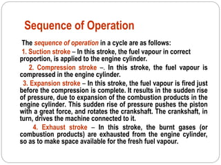 Sequence of Operation
The sequence of operation in a cycle are as follows:
1. Suction stroke – In this stroke, the fuel vapour in correct
proportion, is applied to the engine cylinder.
2. Compression stroke –. In this stroke, the fuel vapour is
compressed in the engine cylinder.
3. Expansion stroke – In this stroke, the fuel vapour is fired just
before the compression is complete. It results in the sudden rise
of pressure, due to expansion of the combustion products in the
engine cylinder. This sudden rise of pressure pushes the piston
with a great force, and rotates the crankshaft. The crankshaft, in
turn, drives the machine connected to it.
4. Exhaust stroke – In this stroke, the burnt gases (or
combustion products) are exhausted from the engine cylinder,
so as to make space available for the fresh fuel vapour.
 