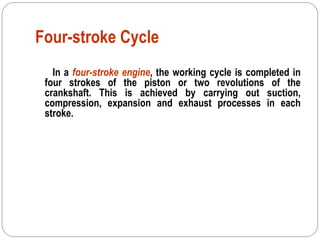 Four-stroke Cycle
In a four-stroke engine, the working cycle is completed in
four strokes of the piston or two revolutions of the
crankshaft. This is achieved by carrying out suction,
compression, expansion and exhaust processes in each
stroke.
 