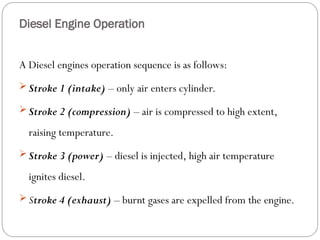 A Diesel engines operation sequence is as follows:
 Stroke 1 (intake) – only air enters cylinder.
 Stroke 2 (compression) – air is compressed to high extent,
raising temperature.
 Stroke 3 (power) – diesel is injected, high air temperature
ignites diesel.
 Stroke 4 (exhaust) – burnt gases are expelled from the engine.
Diesel Engine Operation
 