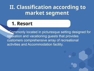 II. Classification according to
market segment
1. Resort
- Commonly located in picturesque setting designed for
relaxation and vacationing guests that provides
customers comprehensive array of recreational
activities and Accommodation facility.
 